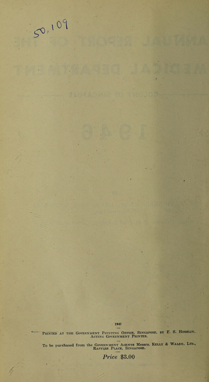 1947 Printed at the Government Printing Office, Singapore, by F. S. Horslin, Acting Government Printer. To be purchased from the Government Agents Messrs. Kelly & Walsh, Ltd., Raffles Place, Singapore. Price $3.00