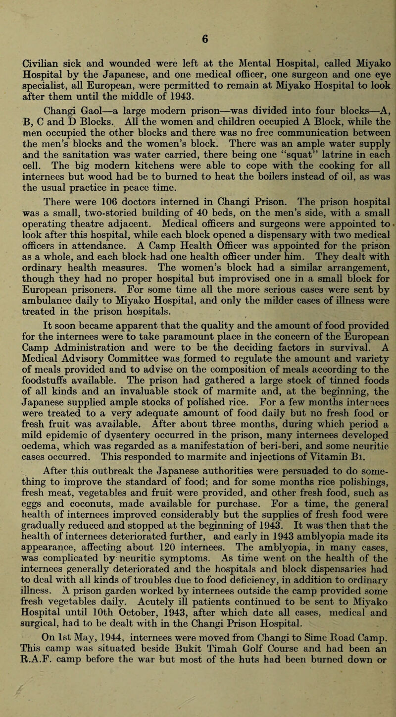 Civilian sick and wounded were left at the Mental Hospital, called Miyako Hospital by the Japanese, and one medical officer, one surgeon and one eye specialist, all European, were permitted to remain at Miyako Hospital to look after them until the middle of 1943. Changi Gaol—a large modern prison—was divided into four blocks—A, B, C and D Blocks. All the women and children occupied A Block, while the men occupied the other blocks and there was no free communication between the men’s blocks and the women’s block. There was an ample water supply and the sanitation was water carried, there being one “squat” latrine in each cell. The big modern kitchens were able to cope with the cooking for all internees but wood had be to burned to heat the boilers instead of oil, as was the usual practice in peace time. There were 106 doctors interned in Changi Prison. The prison hospital was a small, two-storied building of 40 beds, on the men’s side, with a small operating theatre adjacent. Medical officers and surgeons were appointed to > look after this hospital, while each block opened a dispensary with two medical officers in attendance. A Camp Health Officer was appointed for the prison as a whole, and each block had one health officer under him. They dealt with ordinary health measures. The women’s block had a similar arrangement, though they had no proper hospital but improvised one in a small block for European prisoners. For some time all the more serious cases were sent by ambulance daily to Miyako Hospital, and only the milder cases of illness were treated in the prison hospitals. It soon became apparent that the quality and the amount of food provided for the internees were to take paramount place in the concern of the European Camp Administration and were to be the deciding factors in survival. A Medical Advisory Committee was formed to regulate the amount and variety of meals provided and to advise on the composition of meals according to the foodstuffs available. The prison had gathered a large stock of tinned foods of all kinds and an invaluable stock of marmite and, at the beginning, the Japanese supplied ample stocks of polished rice. For a few months internees were treated to a very adequate amount of food daily but no fresh food or fresh fruit was available. After about three months, during which period a mild epidemic of dysentery occurred in the prison, many internees developed oedema, which was regarded as a manifestation of beri-beri, and some neuritic cases occurred. This responded to marmite and injections of Vitamin Bi. After this outbreak the Japanese authorities were persuaded to do some¬ thing to improve the standard of food; and for some months rice polishings, fresh meat, vegetables and fruit were provided, and other fresh food, such as eggs and coconuts, made available for purchase. For a time, the general health of internees improved considerably but the supplies of fresh food were gradually reduced and stopped at the beginning of 1943. It was then that the health of internees deteriorated further, and early in 1943 amblyopia made its appearance, affecting about 120 internees. The amblyopia, in many cases, was complicated by neuritic symptoms. As time went on the health of the internees generally deteriorated and the hospitals and block dispensaries had to deal with all kinds of troubles due to food deficiency, in addition to ordinary illness. A prison garden worked by internees outside the camp provided some fresh vegetables daily. Acutely ill patients continued to be sent to Miyako Hospital until 10th October, 1943, after which date all cases, medical and surgical, had to be dealt with in the Changi Prison Hospital. On 1st May, 1944, internees were moved from Changi to Sime Road Camp. This camp was situated beside Bukit Timah Golf Course and had been an R.A.F. camp before the war but most of the huts had been burned down or