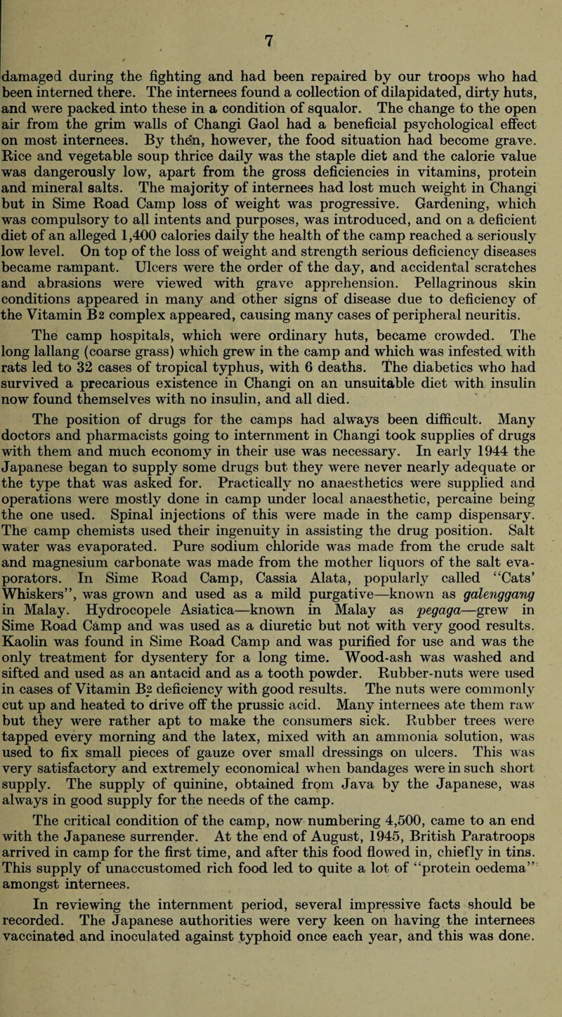 damaged during the fighting and had been repaired by our troops who had been interned there. The internees found a collection of dilapidated, dirty huts, and were packed into these in a condition of squalor. The change to the open air from the grim walls of Changi Gaol had a beneficial psychological effect on most internees. By then, however, the food situation had become grave. Rice and vegetable soup thrice daily was the staple diet and the calorie value was dangerously low, apart from the gross deficiencies in vitamins, protein and mineral salts. The majority of internees had lost much weight in Changi but in Sime Road Camp loss of weight was progressive. Gardening, which was compulsory to all intents and purposes, was introduced, and on a deficient diet of an alleged 1,400 calories daily the health of the camp reached a seriously low level. On top of the loss of weight and strength serious deficiency diseases became rampant. Ulcers were the order of the day, and accidental scratches and abrasions were viewed with grave apprehension. Pellagrinous skin conditions appeared in many and other signs of disease due to deficiency of the Vitamin B2 complex appeared, causing many cases of peripheral neuritis. The camp hospitals, which were ordinary huts, became crowded. The long lallang (coarse grass) which grew in the camp and which was infested with rats led to 32 cases of tropical typhus, with 6 deaths. The diabetics who had survived a precarious existence in Changi on an unsuitable diet with insulin now found themselves with no insulin, and all died. The position of drugs for the camps had always been difficult. Many doctors and pharmacists going to internment in Changi took supplies of drugs with them and much economy in their use was necessary. In early 1944 the Japanese began to supply some drugs but they were never nearly adequate or the type that was asked for. Practically no anaesthetics were supplied and operations were mostly done in camp under local anaesthetic, percaine being the one used. Spinal injections of this were made in the camp dispensary. The camp chemists used their ingenuity in assisting the drug position. Salt water was evaporated. Pure sodium chloride was made from the crude salt and magnesium carbonate was made from the mother liquors of the salt eva¬ porators. In Sime Road Camp, Cassia Alata, popularly called “Cats’ Whiskers”, was grown and used as a mild purgative—known as galenggang in Malay. Hydrocopele Asiatica—known in Malay as pegaga—grew in Sime Road Camp and was used as a diuretic but not with very good results. Kaolin was found in Sime Road Camp and was purified for use and was the only treatment for dysentery for a long time. Wood-ash was washed and sifted and used as an antacid and as a tooth powder. Rubber-nuts were used in cases of Vitamin B2 deficiency with good results. The nuts were commonly cut up and heated to drive off the prussic acid. Many internees ate them raw but they were rather apt to make the consumers sick. Rubber trees were tapped every morning and the latex, mixed with an ammonia solution, was used to fix small pieces of gauze over small dressings on ulcers. This was very satisfactory and extremely economical when bandages were in such short supply. The supply of quinine, obtained from Java by the Japanese, was always in good supply for the needs of the camp. The critical condition of the camp, now numbering 4,500, came to an end with the Japanese surrender. At the end of August, 1945, British Paratroops arrived in camp for the first time, and after this food flowed in, chiefly in tins. This supply of unaccustomed rich food led to quite a lot of “protein oedema” amongst internees. In reviewing the internment period, several impressive facts should be recorded. The Japanese authorities were very keen on having the internees vaccinated and inoculated against typhoid once each year, and this was done.