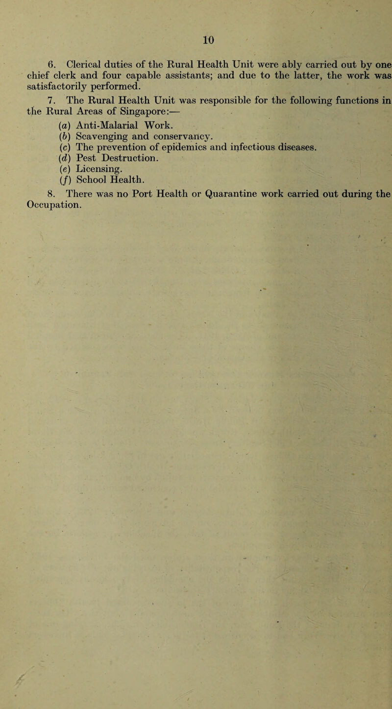 6. Clerical duties of the Rural Health Unit were ably carried out by one chief clerk and four capable assistants; and due to the latter, the work was satisfactorily performed. 7. The Rural Health Unit was responsible for the following functions in the Rural Areas of Singapore:— (a) Anti-Malarial Work. (b) Scavenging and conservancy. (c) The prevention of epidemics and infectious diseases. (d) Pest Destruction. (e) Licensing. (/) School Health. 8. There was no Port Health or Quarantine work carried out during the Occupation.