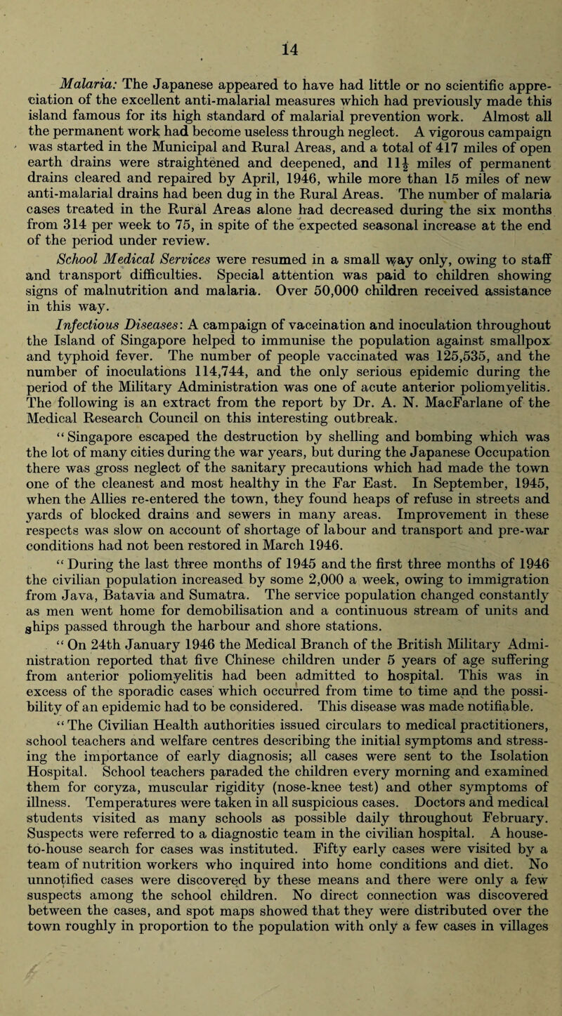 Malaria: The Japanese appeared to have had little or no scientific appre¬ ciation of the excellent anti-malarial measures which had previously made this island famous for its high standard of malarial prevention work. Almost all the permanent work had become useless through neglect. A vigorous campaign was started in the Municipal and Rural Areas, and a total of 417 miles of open earth drains were straightened and deepened, and 11^ miles of permanent drains cleared and repaired by April, 1946, while more than 15 miles of new anti-malarial drains had been dug in the Rural Areas. The number of malaria cases treated in the Rural Areas alone had decreased during the six months from 314 per week to 75, in spite of the expected seasonal increase at the end of the period under review. School Medical Services were resumed in a small \s?ay only, owing to staff and transport difficulties. Special attention was paid to children showing signs of malnutrition and malaria. Over 50,000 children received assistance in this way. Infectious Diseases: A campaign of vaccination and inoculation throughout the Island of Singapore helped to immunise the population against smallpox and typhoid fever. The number of people vaccinated was 125,535, and the number of inoculations 114,744, and the only serious epidemic during the period of the Military Administration was one of acute anterior poliomyelitis. The following is an extract from the report by Dr. A. N. MacFarlane of the Medical Research Council on this interesting outbreak. “Singapore escaped the destruction by shelling and bombing which was the lot of many cities during the war years, but during the Japanese Occupation there was gross neglect of the sanitary precautions which had made the town one of the cleanest and most healthy in the Far East. In September, 1945, when the Allies re-entered the town, they found heaps of refuse in streets and yards of blocked drains and sewers in many areas. Improvement in these respects was slow on account of shortage of labour and transport and pre-war conditions had not been restored in March 1946. “ During the last three months of 1945 and the first three months of 1946 the civilian population increased by some 2,000 a week, owing to immigration from Java, Batavia and Sumatra. The service population changed constantly as men went home for demobilisation and a continuous stream of units and ahips passed through the harbour and shore stations. “ On 24th January 1946 the Medical Branch of the British Military Admi¬ nistration reported that five Chinese children under 5 years of age suffering from anterior poliomyelitis had been admitted to hospital. This was in excess of the sporadic cases which occurred from time to time and the possi¬ bility of an epidemic had to be considered. This disease was made notifiable. “ The Civilian Health authorities issued circulars to medical practitioners, school teachers and welfare centres describing the initial symptoms and stress¬ ing the importance of early diagnosis; all cases were sent to the Isolation Hospital. School teachers paraded the children every morning and examined them for coryza, muscular rigidity (nose-knee test) and other symptoms of illness. Temperatures were taken in all suspicious cases. Doctors and medical students visited as many schools as possible daily throughout February. Suspects were referred to a diagnostic team in the civilian hospital. A house- to-house search for cases was instituted. Fifty early cases were visited by a team of nutrition workers who inquired into home conditions and diet. No unnotified cases were discovered by these means and there were only a few suspects among the school children. No direct connection was discovered between the cases, and spot maps showed that they were distributed over the town roughly in proportion to the population with only a few cases in villages