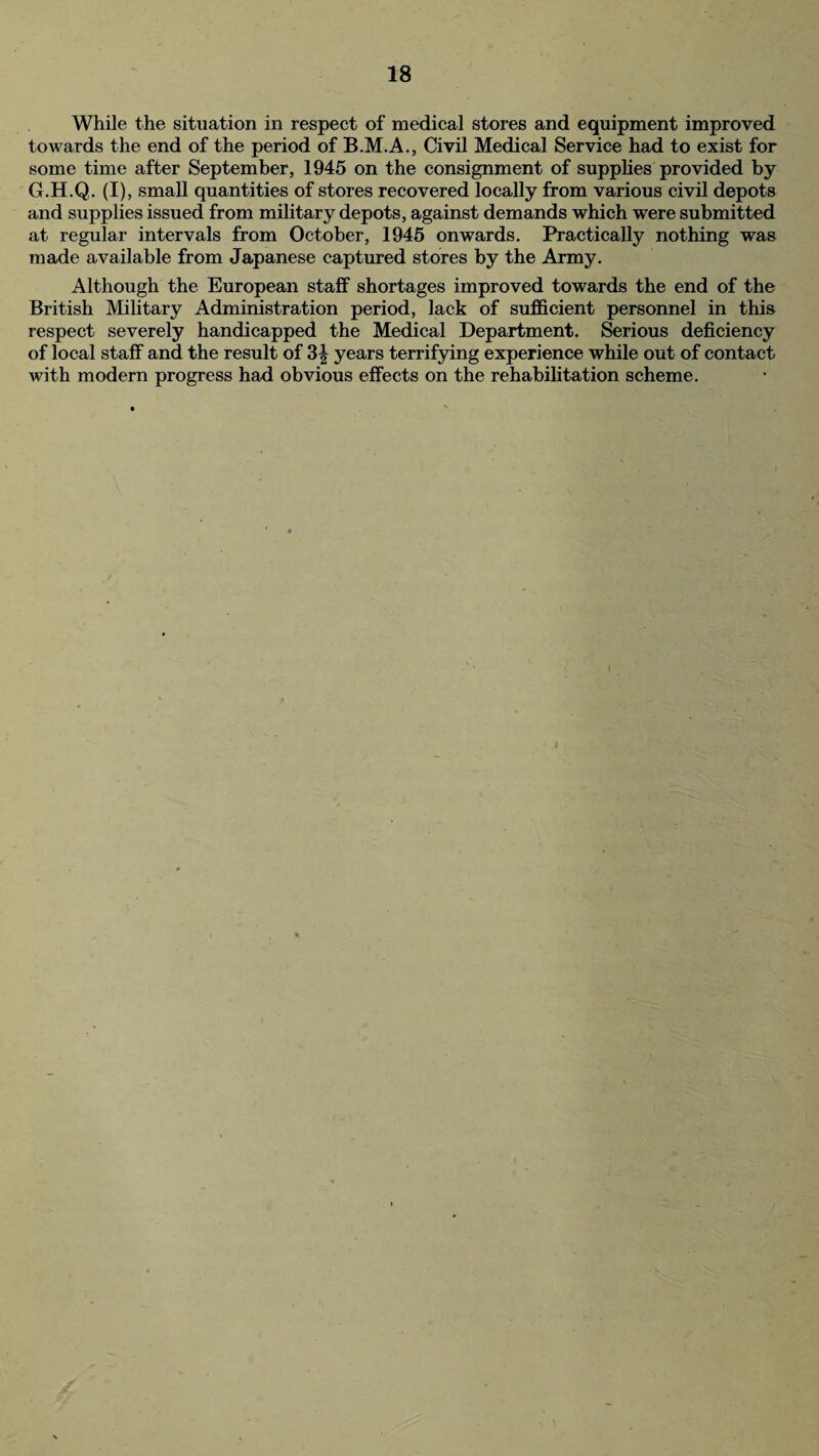 While the situation in respect of medical stores and equipment improved towards the end of the period of B.M.A., Civil Medical Service had to exist for some time after September, 1945 on the consignment of supplies provided by G.H.Q. (I), small quantities of stores recovered locally from various civil depots and supplies issued from military depots, against demands which were submitted at regular intervals from October, 1945 onwards. Practically nothing was made available from Japanese captured stores by the Army. Although the European staff shortages improved towards the end of the British Military Administration period, lack of sufficient personnel in this respect severely handicapped the Medical Department. Serious deficiency of local staff and the result of 3| years terrifying experience while out of contact with modern progress had obvious effects on the rehabilitation scheme.