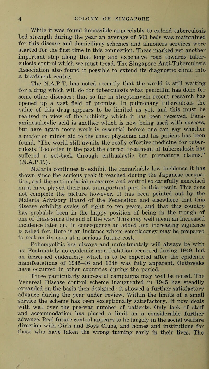 While it was found impossible appreciably to extend tuberculosis bed strength during the year an average of 500 beds was maintained for this disease and domiciliary schemes and almoners services were started for the first time in this connection. These marked yet another important step along that long and expensive road towards tuber¬ culosis control which we must tread. The Singapore Anti-Tuberculosis Association also found it possible to extend its diagnostic clinic into a treatment centre. The N.A.P.T. has noted recently that the world is still waiting for a drug which will do for tuberculosis what penicillin has done for some other diseases: that so far in streptomycin recent research has opened up a vast field of promise. In pulmonary tuberculosis the value of this drug appears to be limited as yet, and this must be realised in view of the publicity which it has been received. Para- aminosalicylic acid is another which is now being used with success, but here again more work is essential before one can say whether a major or minor aid to the chest physician and his patient has been found. “The world still awaits the really effective medicine for tuber¬ culosis. Too often in the past the correct treatment of tuberculosis has suffered a set-back through enthusiastic but premature claims.” (N.A.P.T.). Malaria continues to exhibit the remarkably low incidence it has shown since the serious peak it reached during the Japanese occupa¬ tion, and the anti-malarial measures and control so carefully exercised must have played their not unimportant part in this result. This does not complete the picture however. It has been pointed out by the Malaria Advisory Board of the Federation and elsewhere that this disease exhibits cycles of eight to ten years, and that this country has probably been in the happy position of being in the trough of one of these since the end of the war. This may well mean an increased incidence later on. In consequence an added and increasing vigilance is called for. Here is an instance where complacency may be prepared to rest on its oars at a serious future cost. Poliomyelitis has always and unfortunately will always be with us. Fortunately no epidemic manifestation occurred during 1949, but an increased endemicity which is to be expected after the epidemic manifestations of 1945-46 and 1948 was fully apparent. Outbreaks have occurred in other countries during the period. Three particularly successful campaigns may well be noted. The Venereal Disease control scheme inaugurated in 1945 has steadily expanded on the basis then designed: it showed a further satisfactory advance during the year under review. Within the limits of a small service the scheme has been exceptionally satisfactory. It now deals Avith well over the pre-war number of patients. Only lack of staff and accommodation has placed a limit on a considerable further advance. Real future control appears to lie largely in the social welfare direction with Girls and Boys Clubs, and homes and institutions for those who have taken the wrong turning early in their lives. The