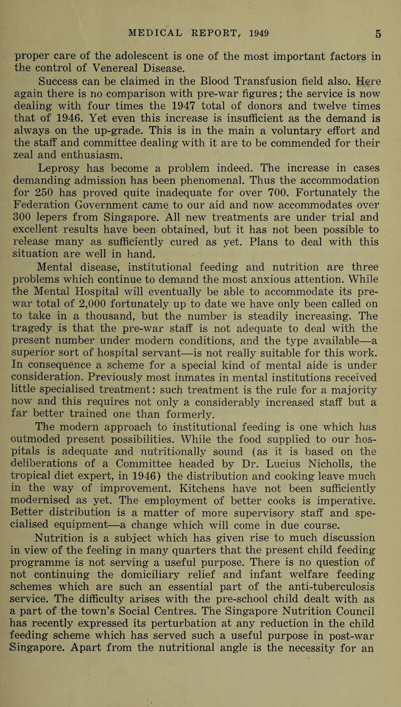 proper care of the adolescent is one of the most important factors in the control of Venereal Disease. Success can be claimed in the Blood Transfusion field also. Here again there is no comparison with pre-war figures; the service is now dealing with four times the 1947 total of donors and twelve times that of 1946. Yet even this increase is insufficient as the demand is always on the up-grade. This is in the main a voluntary effort and the staff and committee dealing with it are to be commended for their zeal and enthusiasm. Leprosy has become a problem indeed. The increase in cases demanding admission has been phenomenal. Thus the accommodation for 250 has proved quite inadequate for over 700. Fortunately the Federation Government came to our aid and now accommodates over 300 lepers from Singapore. All new treatments are under trial and excellent results have been obtained, but it has not been possible to release many as sufficiently cured as yet. Plans to deal with this situation are well in hand. Mental disease, institutional feeding and nutrition are three problems which continue to demand the most anxious attention. While the Mental Hospital will eventually be able to accommodate its pre¬ war total of 2,000 fortunately up to date we have only been called on to take in a thousand, but the number is steadily increasing. The tragedy is that the pre-war staff is not adequate to deal with the present number under modern conditions, and the type available—a superior sort of hospital servant—is not really suitable for this work. In consequence a scheme for a special kind of mental aide is under consideration. Previously most inmates in mental institutions received little specialised treatment: such treatment is the rule for a majority now and this requires not only a considerably increased staff but a far better trained one than formerly. The modern approach to institutional feeding is one which has outmoded present possibilities. While the food supplied to our hos¬ pitals is adequate and nutritionally sound (as it is based on the deliberations of a Committee headed by Dr. Lucius Nicholls, the tropical diet expert, in 1946) the distribution and cooking leave much in the way of improvement. Kitchens have not been sufficiently modernised as yet. The employment of better cooks is imperative. Better distribution is a matter of more supervisory staff and spe¬ cialised equipment—a change which will come in due course. Nutrition is a subject which has given rise to much discussion in view of the feeling in many quarters that the present child feeding programme is not serving a useful purpose. There is no question of not continuing the domiciliary relief and infant welfare feeding schemes which are such an essential part of the anti-tuberculosis service. The difficulty arises with the pre-school child dealt with as a part of the town’s Social Centres. The Singapore Nutrition Council has recently expressed its perturbation at any reduction in the child feeding scheme which has served such a useful purpose in post-war Singapore. Apart from the nutritional angle is the necessity for an