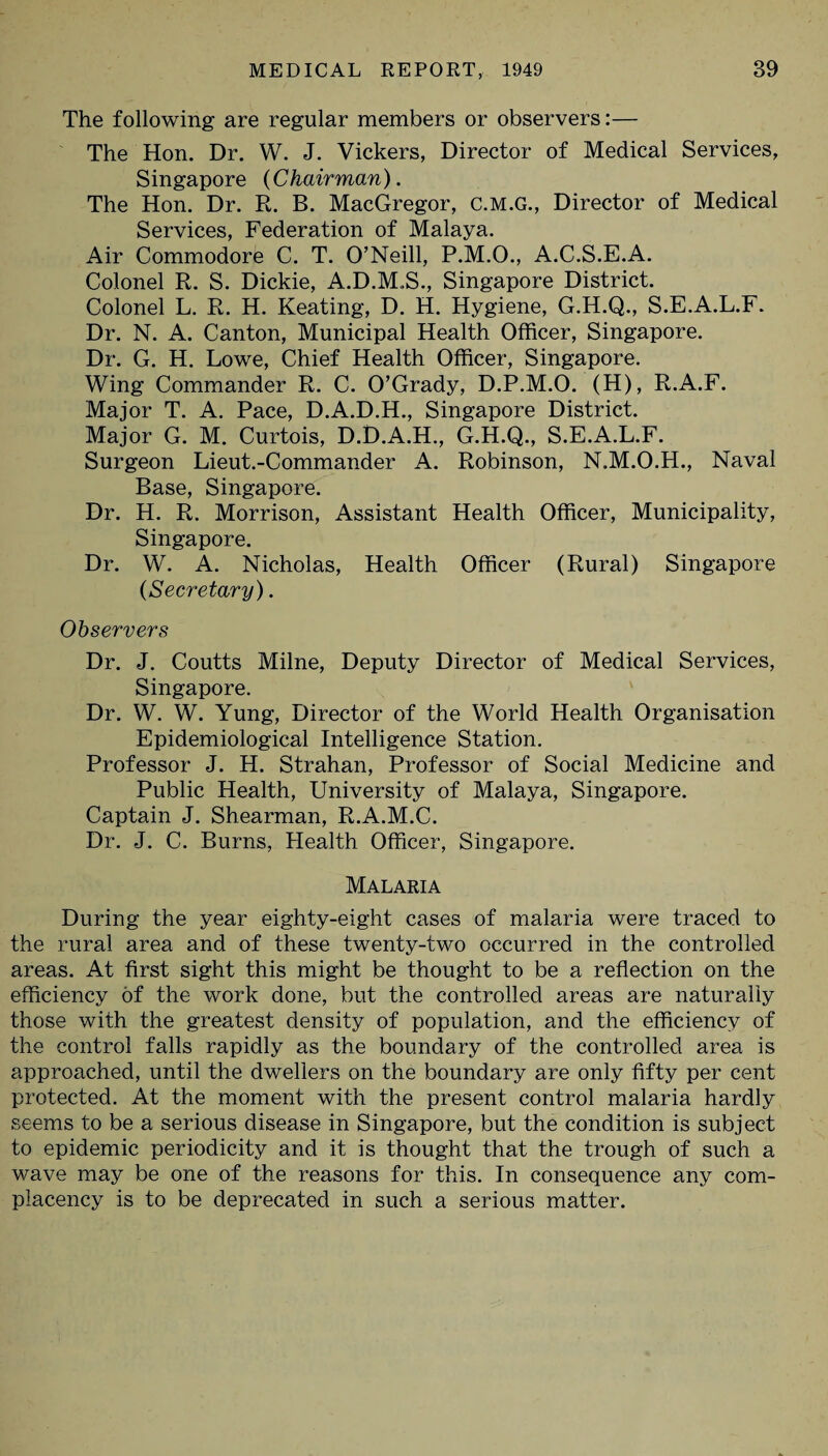 The following are regular members or observers:— The Hon. Dr. W. J. Vickers, Director of Medical Services, Singapore (C hair man). The Hon. Dr. R. B. MacGregor, C.M.G., Director of Medical Services, Federation of Malaya. Air Commodore C. T. O’Neill, P.M.O., A.C.S.E.A. Colonel R. S. Dickie, A.D.M.S., Singapore District. Colonel L. R. H. Keating, D. H. Hygiene, G.H.Q., S.E.A.L.F. Dr. N. A. Canton, Municipal Health Officer, Singapore. Dr. G. H. Lowe, Chief Health Officer, Singapore. Wing Commander R. C. O’Grady, D.P.M.O. (H), R.A.F. Major T. A. Pace, D.A.D.H., Singapore District. Major G. M. Curtois, D.D.A.H., G.H.Q., S.E.A.L.F. Surgeon Lieut.-Commander A. Robinson, N.M.O.H., Naval Base, Singapore. Dr. H. R. Morrison, Assistant Health Officer, Municipality, Singapore. Dr. W. A. Nicholas, Health Officer (Rural) Singapore (Secretary). Observers Dr. J. Coutts Milne, Deputy Director of Medical Services, Singapore. Dr. W. W. Yung, Director of the World Health Organisation Epidemiological Intelligence Station. Professor J. H. Strahan, Professor of Social Medicine and Public Health, University of Malaya, Singapore. Captain J. Shearman, R.A.M.C. Dr. J. C. Burns, Health Officer, Singapore. Malaria During the year eighty-eight cases of malaria were traced to the rural area and of these twenty-two occurred in the controlled areas. At first sight this might be thought to be a reflection on the efficiency of the work done, but the controlled areas are naturally those with the greatest density of population, and the efficiency of the control falls rapidly as the boundary of the controlled area is approached, until the dwellers on the boundary are only fifty per cent protected. At the moment with the present control malaria hardly seems to be a serious disease in Singapore, but the condition is subject to epidemic periodicity and it is thought that the trough of such a wave may be one of the reasons for this. In consequence any com¬ placency is to be deprecated in such a serious matter.