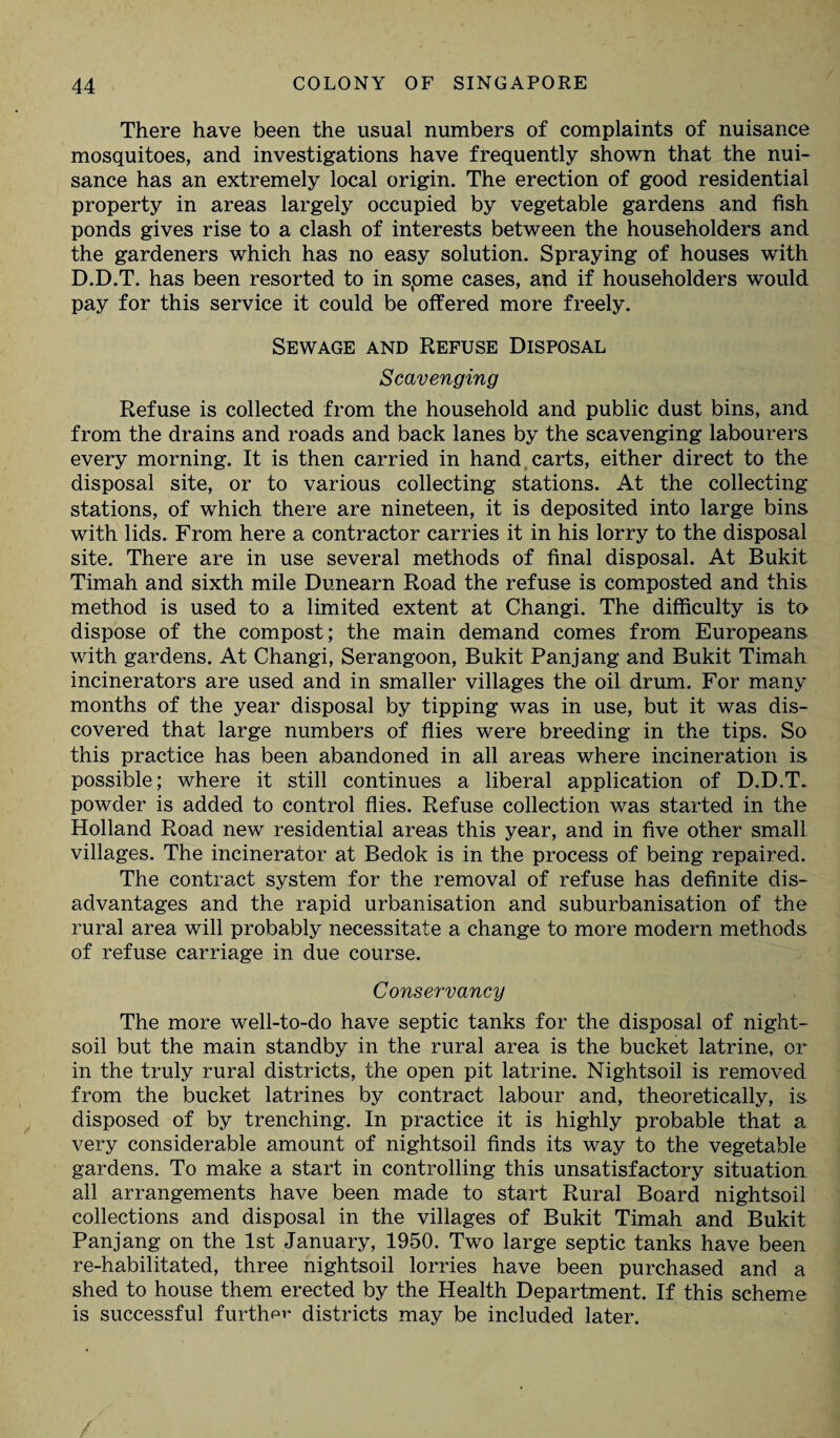 There have been the usual numbers of complaints of nuisance mosquitoes, and investigations have frequently shown that the nui¬ sance has an extremely local origin. The erection of good residential property in areas largely occupied by vegetable gardens and fish ponds gives rise to a clash of interests between the householders and the gardeners which has no easy solution. Spraying of houses with D.D.T. has been resorted to in spme cases, and if householders would pay for this service it could be offered more freely. Sewage and Refuse Disposal Scavenging Refuse is collected from the household and public dust bins, and from the drains and roads and back lanes by the scavenging labourers every morning. It is then carried in hand carts, either direct to the disposal site, or to various collecting stations. At the collecting stations, of which there are nineteen, it is deposited into large bins with lids. From here a contractor carries it in his lorry to the disposal site. There are in use several methods of final disposal. At Bukit Timah and sixth mile Dunearn Road the refuse is composted and this method is used to a limited extent at Changi. The difficulty is to dispose of the compost; the main demand comes from Europeans with gardens. At Changi, Serangoon, Bukit Panjang and Bukit Timah incinerators are used and in smaller villages the oil drum. For many months of the year disposal by tipping was in use, but it was dis¬ covered that large numbers of flies were breeding in the tips. So this practice has been abandoned in all areas where incineration is possible; where it still continues a liberal application of D.D.T. powder is added to control flies. Refuse collection was started in the Holland Road new residential areas this year, and in five other small villages. The incinerator at Bedok is in the process of being repaired. The contract system for the removal of refuse has definite dis¬ advantages and the rapid urbanisation and suburbanisation of the rural area will probably necessitate a change to more modern methods of refuse carriage in due course. Conservancy The more well-to-do have septic tanks for the disposal of night- soil but the main standby in the rural area is the bucket latrine, or in the truly rural districts, the open pit latrine. Nightsoil is removed from the bucket latrines by contract labour and, theoretically, is disposed of by trenching. In practice it is highly probable that a very considerable amount of nightsoil finds its way to the vegetable gardens. To make a start in controlling this unsatisfactory situation all arrangements have been made to start Rural Board nightsoil collections and disposal in the villages of Bukit Timah and Bukit Panjang on the 1st January, 1950. Two large septic tanks have been re-habilitated, three nightsoil lorries have been purchased and a shed to house them erected by the Health Department. If this scheme is successful further districts may be included later. /