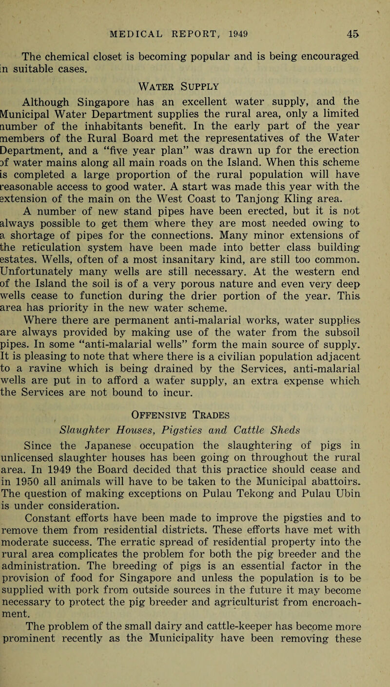 The chemical closet is becoming popular and is being encouraged in suitable cases. Water Supply Although Singapore has an excellent water supply, and the Municipal Water Department supplies the rural area, only a limited number of the inhabitants benefit. In the early part of the year members of the Rural Board met the representatives of the Water Department, and a “five year plan” was drawn up for the erection if water mains along all main roads on the Island. When this scheme is completed a large proportion of the rural population will have reasonable access to good water. A start was made this year with the extension of the main on the West Coast to Tanjong Kling area. A number of new stand pipes have been erected, but it is not always possible to get them where they are most needed owing to a shortage of pipes for the connections. Many minor extensions of the reticulation system have been made into better class building estates. Wells, often of a most insanitary kind, are still too common. Unfortunately many wells are still necessary. At the western end of the Island the soil is of a very porous nature and even very deep wells cease to function during the drier portion of the year. This area has priority in the new water scheme. Where there are permanent anti-malarial works, water supplies are always provided by making use of the water from the subsoil pipes. In some “anti-malarial wells” form the main source of supply. It is pleasing to note that where there is a civilian population adjacent to a ravine which is being drained by the Services, anti-malarial wells are put in to afford a wafer supply, an extra expense which the Services are not bound to incur. Offensive Trades f Slaughter Houses, Pigsties and Cattle Sheds Since the Japanese occupation the slaughtering of pigs in unlicensed slaughter houses has been going on throughout the rural area. In 1949 the Board decided that this practice should cease and in 1950 all animals will have to be taken to the Municipal abattoirs. The question of making exceptions on Pulau Tekong and Pulau Ubin is under consideration. Constant efforts have been made to improve the pigsties and to remove them from residential districts. These efforts have met with moderate success. The erratic spread of residential property into the rural area complicates the problem for both the pig breeder and the administration. The breeding of pigs is an essential factor in the provision of food for Singapore and unless the population is to be supplied with pork from outside sources in the future it may become necessary to protect the pig breeder and agriculturist from encroach¬ ment. The problem of the small dairy and cattle-keeper has become more prominent recently as the Municipality have been removing these