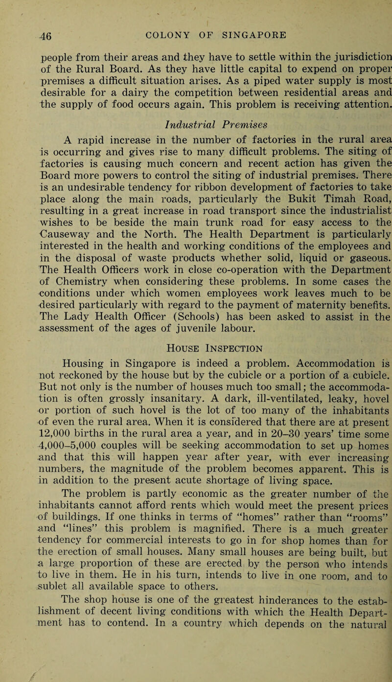 people from their areas and they have to settle within the jurisdiction of the Rural Board. As they have little capital to expend on proper premises a difficult situation arises. As a piped water supply is most desirable for a dairy the competition between residential areas and the supply of food occurs again. This problem is receiving attention. Industrial Premises A rapid increase in the number of factories in the rural area is occurring and gives rise to many difficult problems. The siting of factories is causing much concern and recent action has given the Board more powers to control the siting of industrial premises. There is an undesirable tendency for ribbon development of factories to take place along the main roads, particularly the Bukit Timah Road, resulting in a great increase in road transport since the industrialist wishes to be beside the main trunk road for easy access to the Causeway and the North. The Health Department is particularly interested in the health and working conditions of the employees and in the disposal of waste products whether solid, liquid or gaseous. The Health Officers work in close co-operation with the Department of Chemistry when considering these problems. In some cases the conditions under which women employees work leaves much to be desired particularly with regard to the payment of maternity benefits. The Lady Health Officer (Schools) has been asked to assist in the assessment of the ages of juvenile labour. House Inspection Housing in Singapore is indeed a problem. Accommodation is not reckoned by the house but by the cubicle or a portion of a cubicle. But not only is the number of houses much too small; the accommoda¬ tion is often grossly insanitary. A dark, ill-ventilated, leaky, hovel or portion of such hovel is the lot of too many of the inhabitants of even the rural area. When it is considered that there are at present 12,000 births in the rural area a year, and in 20-30 years’ time some 4,000-5,000 couples will be seeking accommodation to set up homes and that this will happen year after year, with ever increasing numbers, the magnitude of the problem becomes apparent. This is in addition to the present acute shortage of living space. The problem is partly economic as the greater number of the inhabitants cannot afford rents which would meet the present prices of buildings. If one thinks in terms of “homes” rather than “rooms” -and “lines” this problem is magnified. There is a much greater tendency for commercial interests to go in for shop homes than for the erection of small houses. Many small houses are being built, but a large proportion of these are erected by the person who intends to live in them. He in his turn, intends to live in one room, and to sublet all available space to others. The shop house is one of the greatest hinderances to the estab¬ lishment of decent living conditions with which the Health Depart¬ ment has to contend. In a country which depends on the natural