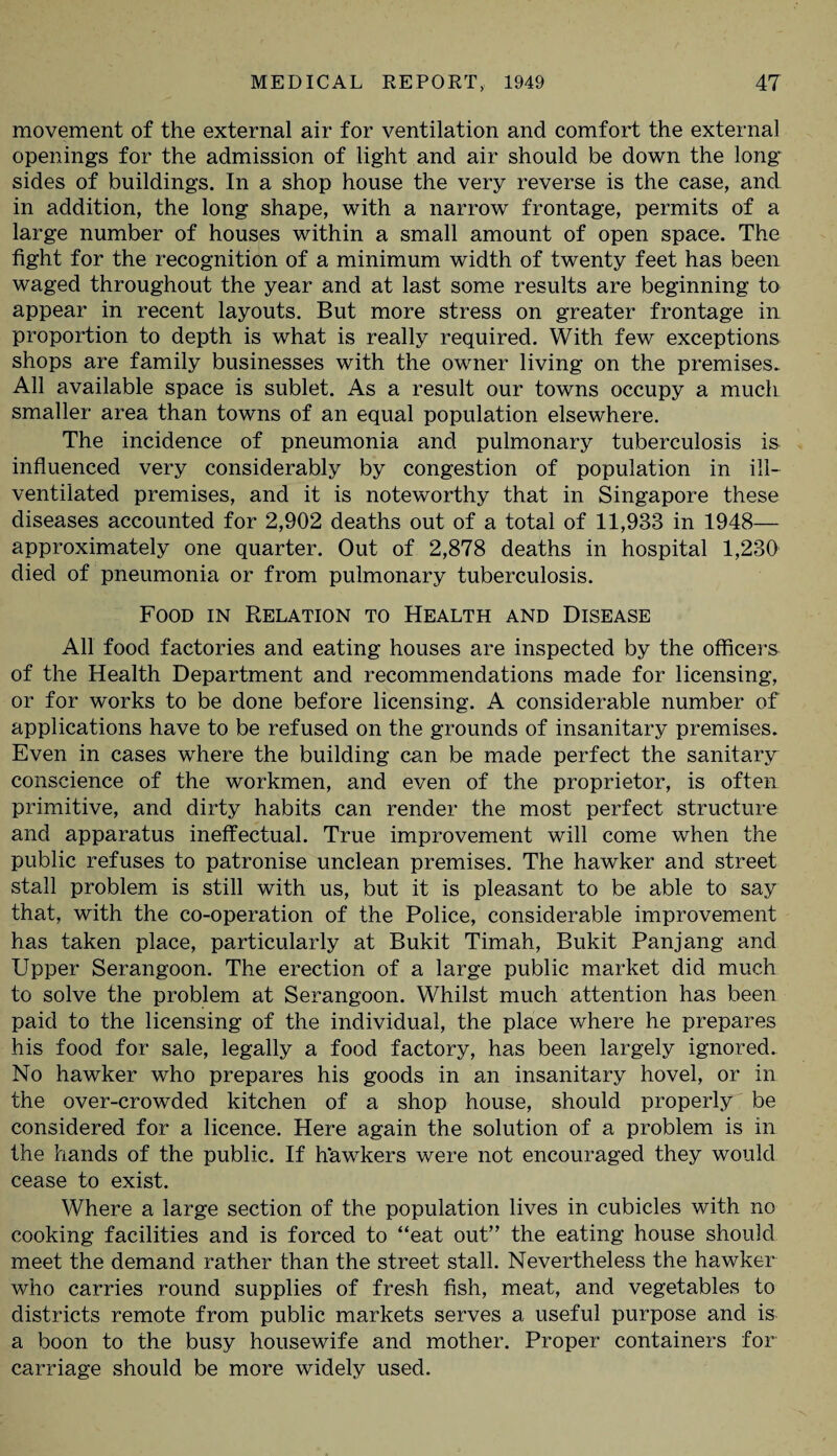 movement of the external air for ventilation and comfort the external openings for the admission of light and air should be down the long sides of buildings. In a shop house the very reverse is the case, and in addition, the long shape, with a narrow frontage, permits of a large number of houses within a small amount of open space. The fight for the recognition of a minimum width of twenty feet has been waged throughout the year and at last some results are beginning to appear in recent layouts. But more stress on greater frontage in proportion to depth is what is really required. With few exceptions shops are family businesses with the owner living on the premises. All available space is sublet. As a result our towns occupy a much smaller area than towns of an equal population elsewhere. The incidence of pneumonia and pulmonary tuberculosis is influenced very considerably by congestion of population in ill- ventilated premises, and it is noteworthy that in Singapore these diseases accounted for 2,902 deaths out of a total of 11,933 in 1948— approximately one quarter. Out of 2,878 deaths in hospital 1,230 died of pneumonia or from pulmonary tuberculosis. Food in Relation to Health and Disease All food factories and eating houses are inspected by the officers of the Health Department and recommendations made for licensing, or for works to be done before licensing. A considerable number of applications have to be refused on the grounds of insanitary premises. Even in cases where the building can be made perfect the sanitary conscience of the workmen, and even of the proprietor, is often primitive, and dirty habits can render the most perfect structure and apparatus ineffectual. True improvement will come when the public refuses to patronise unclean premises. The hawker and street stall problem is still with us, but it is pleasant to be able to say that, with the co-operation of the Police, considerable improvement has taken place, particularly at Bukit Timah, Bukit Panjang and Upper Serangoon. The erection of a large public market did much to solve the problem at Serangoon. Whilst much attention has been paid to the licensing of the individual, the place where he prepares his food for sale, legally a food factory, has been largely ignored. No hawker who prepares his goods in an insanitary hovel, or in the over-crowded kitchen of a shop house, should properly be considered for a licence. Here again the solution of a problem is in the hands of the public. If hawkers were not encouraged they would cease to exist. Where a large section of the population lives in cubicles with no cooking facilities and is forced to “eat out” the eating house should meet the demand rather than the street stall. Nevertheless the hawker who carries round supplies of fresh fish, meat, and vegetables to districts remote from public markets serves a useful purpose and is a boon to the busy housewife and mother. Proper containers for carriage should be more widely used.