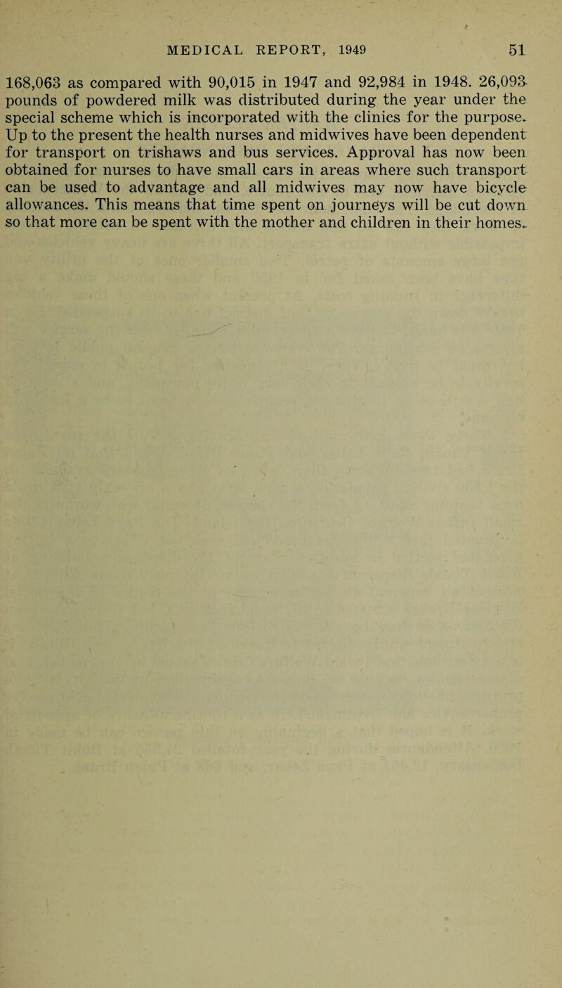 168,063 as compared with 90,015 in 1947 and 92,984 in 1948. 26,093- pounds of powdered milk was distributed during the year under the special scheme which is incorporated with the clinics for the purpose. Up to the present the health nurses and midwives have been dependent for transport on trishaws and bus services. Approval has now been obtained for nurses to have small cars in areas where such transport can be used to advantage and all midwives may now have bicycle allowances. This means that time spent on journeys will be cut down so that more can be spent with the mother and children in their homes.