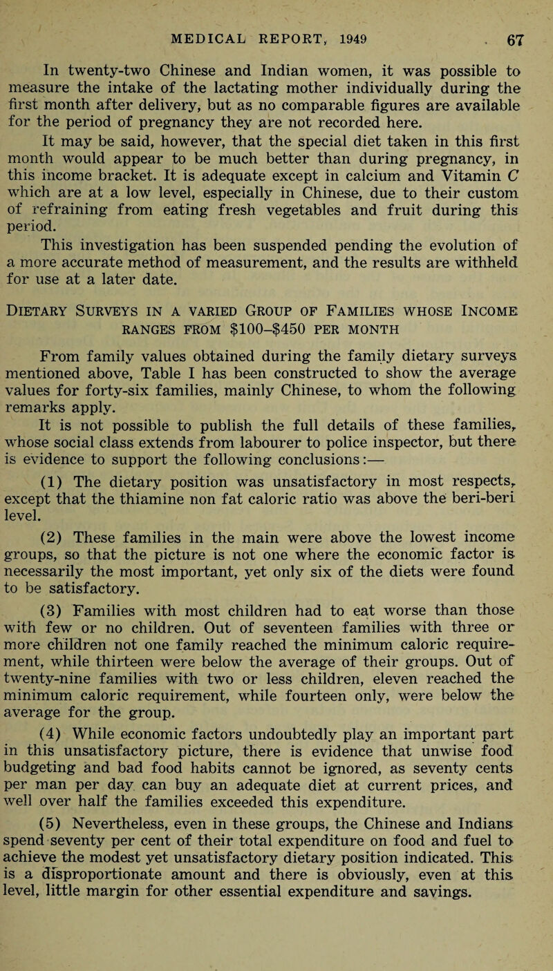 In twenty-two Chinese and Indian women, it was possible to measure the intake of the lactating mother individually during the first month after delivery, but as no comparable figures are available for the period of pregnancy they are not recorded here. It may be said, however, that the special diet taken in this first month would appear to be much better than during pregnancy, in this income bracket. It is adequate except in calcium and Vitamin C which are at a low level, especially in Chinese, due to their custom of refraining from eating fresh vegetables and fruit during this period. This investigation has been suspended pending the evolution of a more accurate method of measurement, and the results are withheld for use at a later date. Dietary Surveys in a varied Group of Families whose Income RANGES FROM $100-$450 PER MONTH From family values obtained during the family dietary surveys mentioned above, Table I has been constructed to show the average values for forty-six families, mainly Chinese, to whom the following remarks apply. It is not possible to publish the full details of these families, whose social class extends from labourer to police inspector, but there is evidence to support the following conclusions:— (1) The dietary position was unsatisfactory in most respects, except that the thiamine non fat caloric ratio was above the beri-beri level. (2) These families in the main were above the lowest income groups, so that the picture is not one where the economic factor is necessarily the most important, yet only six of the diets were found to be satisfactory. (3) Families with most children had to eat worse than those with few or no children. Out of seventeen families with three or more children not one family reached the minimum caloric require¬ ment, while thirteen were below the average of their groups. Out of twenty-nine families with two or less children, eleven reached the minimum caloric requirement, while fourteen only, were below the average for the group. (4) While economic factors undoubtedly play an important part in this unsatisfactory picture, there is evidence that unwise food budgeting and bad food habits cannot be ignored, as seventy cents per man per day can buy an adequate diet at current prices, and well over half the families exceeded this expenditure. (5) Nevertheless, even in these groups, the Chinese and Indians; spend seventy per cent of their total expenditure on food and fuel to achieve the modest yet unsatisfactory dietary position indicated. This; is a disproportionate amount and there is obviously, even at this level, little margin for other essential expenditure and savings.