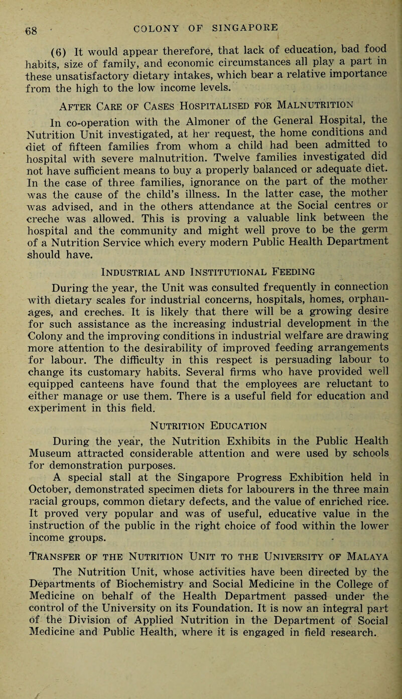 (6) It would appear therefore, that lack of education, bad food habits, size of family, and economic circumstances all play a part in these unsatisfactory dietary intakes, which bear a relative importance from the high to the low income levels. After Care of Cases Hospitalised for Malnutrition In co-operation with the Almoner of the General Hospital, the Nutrition Unit investigated, at her request, the home conditions and diet of fifteen families from whom a child had been admitted to hospital with severe malnutrition. Twelve families investigated did not have sufficient means to buy a properly balanced or adequate diet. In the case of three families, ignorance on the part of the mother was the cause of the child’s illness. In the latter case, the mother was advised, and in the others attendance at the Social centres or creche was allowed. This is proving a valuable link between the hospital and the community and might well prove to be the germ of a Nutrition Service which every modern Public Health Department should have. Industrial and Institutional Feeding During the year, the Unit was consulted frequently in connection with dietary scales for industrial concerns, hospitals, homes, orphan¬ ages, and creches. It is likely that there will be a growing desire for such assistance as the increasing industrial development in the Colony and the improving conditions in industrial welfare are drawing more attention to the desirability of improved feeding arrangements for labour. The difficulty in this respect is persuading labour to change its customary habits. Several firms who have provided well equipped canteens have found that the employees are reluctant to either manage or use them. There is a useful field for education and experiment in this field. Nutrition Education During the year, the Nutrition Exhibits in the Public Health Museum attracted considerable attention and were used by schools for demonstration purposes. A special stall at the Singapore Progress Exhibition held In October, demonstrated specimen diets for labourers in the three main racial groups, common dietary defects, and the value of enriched rice. It proved very popular and was of useful, educative value in the instruction of the public in the right choice of food within the lower income groups. Transfer of the Nutrition Unit to the University of Malaya The Nutrition Unit, whose activities have been directed by the Departments of Biochemistry and Social Medicine in the College of Medicine on behalf of the Health Department passed under the control of the University on its Foundation. It is now an integral part of the Division of Applied Nutrition in the Department of Social Medicine and Public Health, where it is engaged in field research.