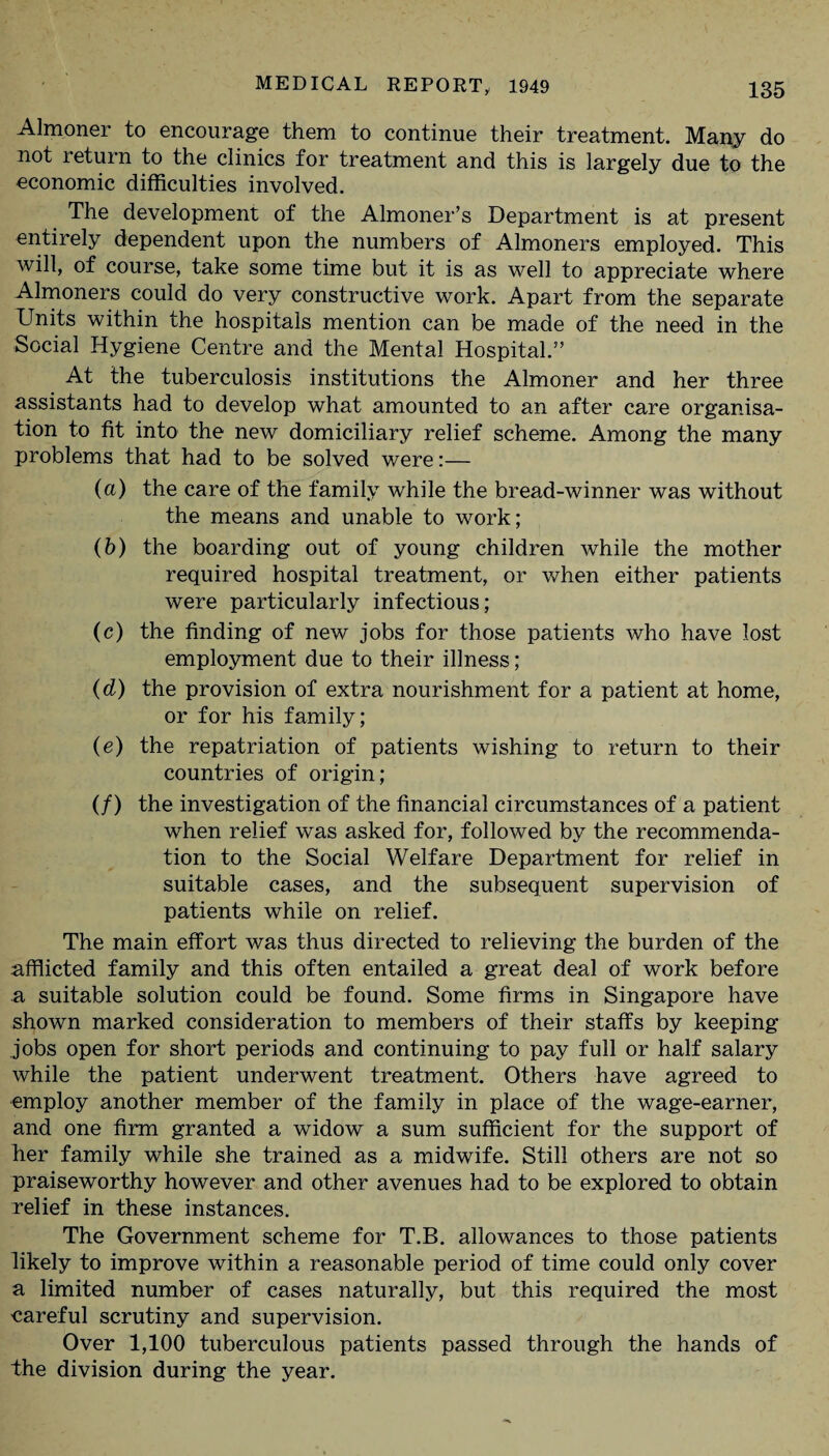 Almoner to encourage them to continue their treatment. Many do not return to the clinics for treatment and this is largely due to the economic difficulties involved. The development of the Almoner’s Department is at present entirely dependent upon the numbers of Almoners employed. This will, of course, take some time but it is as well to appreciate where Almoners could do very constructive work. Apart from the separate Units within the hospitals mention can be made of the need in the Social Hygiene Centre and the Mental Hospital.” At the tuberculosis institutions the Almoner and her three assistants had to develop what amounted to an after care organisa¬ tion to fit into the new domiciliary relief scheme. Among the many problems that had to be solved were:— (a) the care of the family while the bread-winner was without the means and unable to work; (b) the boarding out of young children while the mother required hospital treatment, or when either patients were particularly infectious; (c) the finding of new jobs for those patients who have lost employment due to their illness; (d) the provision of extra nourishment for a patient at home, or for his family; (e) the repatriation of patients wishing to return to their countries of origin; (/) the investigation of the financial circumstances of a patient when relief was asked for, followed by the recommenda¬ tion to the Social Welfare Department for relief in suitable cases, and the subsequent supervision of patients while on relief. The main effort was thus directed to relieving the burden of the afflicted family and this often entailed a great deal of work before a suitable solution could be found. Some firms in Singapore have shown marked consideration to members of their staffs by keeping jobs open for short periods and continuing to pay full or half salary while the patient underwent treatment. Others have agreed to employ another member of the family in place of the wage-earner, and one firm granted a widow a sum sufficient for the support of her family while she trained as a midwife. Still others are not so praiseworthy however and other avenues had to be explored to obtain relief in these instances. The Government scheme for T.B. allowances to those patients likely to improve within a reasonable period of time could only cover a limited number of cases naturally, but this required the most careful scrutiny and supervision. Over 1,100 tuberculous patients passed through the hands of the division during the year.