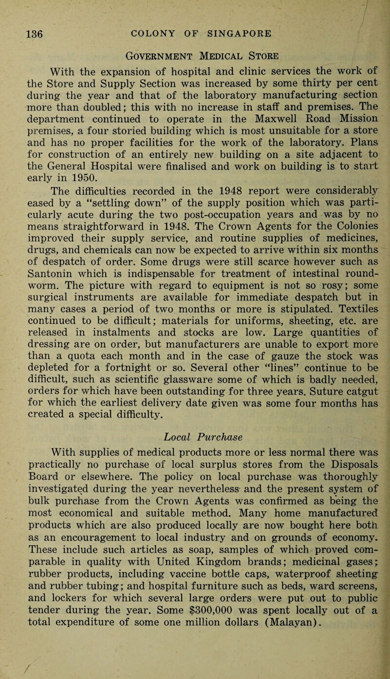 Government Medical Store With the expansion of hospital and clinic services the work of the Store and Supply Section was increased by some thirty per cent during the year and that of the laboratory manufacturing section more than doubled; this with no increase in staff and premises. The department continued to operate in the Maxwell Road Mission premises, a four storied building which is most unsuitable for a store and has no proper facilities for the work of the laboratory. Plans for construction of an entirely new building on a site adjacent to the General Hospital were finalised and work on building is to start early in 1950. The difficulties recorded in the 1948 report were considerably eased by a “settling down” of the supply position which was parti¬ cularly acute during the two post-occupation years and was by no means straightforward in 1948. The Crown Agents for the Colonies improved their supply service, and routine supplies of medicines, drugs, and chemicals can now be expected to arrive within six months of despatch of order. Some drugs were still scarce however such as Santonin which is indispensable for treatment of intestinal round- worm. The picture with regard to equipment is not so rosy; some surgical instruments are available for immediate despatch but in many cases a period of two months or more is stipulated. Textiles continued to be difficult; materials for uniforms, sheeting, etc. are released in instalments and stocks are low. Large quantities of dressing are on order, but manufacturers are unable to export more than a quota each month and in the case of gauze the stock was depleted for a fortnight or so. Several other “lines” continue to be difficult, such as scientific glassware some of which is badly needed, orders for which have been outstanding for three years. Suture catgut for which the earliest delivery date given was some four months has created a special difficulty. Local Purchase With supplies of medical products more or less normal there was practically no purchase of local surplus stores from the Disposals Board or elsewhere. The policy on local purchase was thoroughly investigated during the year nevertheless and the present system of bulk purchase from the Crown Agents was confirmed as being the most economical and suitable method. Many home manufactured products which are also produced locally are now bought here both as an encouragement to local industry and on grounds of economy. These include such articles as soap, samples of which proved com¬ parable in quality with United Kingdom brands; medicinal gases; rubber products, including vaccine bottle caps, waterproof sheeting and rubber tubing; and hospital furniture such as beds, ward screens, and lockers for which several large orders were put out to public tender during the year. Some $300,000 was spent locally out of a total expenditure of some one million dollars (Malayan). /
