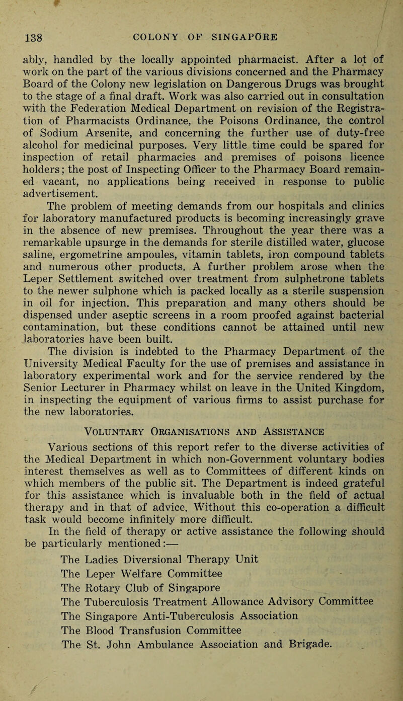 ably, handled by the locally appointed pharmacist. After a lot of work on the part of the various divisions concerned and the Pharmacy Board of the Colony new legislation on Dangerous Drugs was brought to the stage of a final draft. Work was also carried out in consultation with the Federation Medical Department on revision of the Registra¬ tion of Pharmacists Ordinance, the Poisons Ordinance, the control of Sodium Arsenite, and concerning the further use of duty-free alcohol for medicinal purposes. Very little time could be spared for inspection of retail pharmacies and premises of poisons licence holders; the post of Inspecting Officer to the Pharmacy Board remain¬ ed vacant, no applications being received in response to public advertisement. The problem of meeting demands from our hospitals and clinics for laboratory manufactured products is becoming increasingly grave in the absence of new premises. Throughout the year there was a remarkable upsurge in the demands for sterile distilled water, glucose saline, ergometrine ampoules, vitamin tablets, iron compound tablets and numerous other products. A further problem arose when the Leper Settlement switched over treatment from sulphetrone tablets to the newer sulphone which is packed locally as a sterile suspension in oil for injection. This preparation and many others should be dispensed under aseptic screens in a room proofed against bacterial contamination, but these conditions cannot be attained until new laboratories have been built. The division is indebted to the Pharmacy Department of the University Medical Faculty for the use of premises and assistance in laboratory experimental work and for the service rendered by the Senior Lecturer in Pharmacy whilst on leave in the United Kingdom, in inspecting the equipment of various firms to assist purchase for the new laboratories. Voluntary Organisations and Assistance Various sections of this report refer to the diverse activities of the Medical Department in which non-Government voluntary bodies interest themselves as well as to Committees of different kinds on which members of the public sit. The Department is indeed grateful for this assistance which is invaluable both in the field of actual therapy and in that of advice. Without this co-operation a difficult task would become infinitely more difficult. In the field of therapy or active assistance the following should be particularly mentioned:— The Ladies Diversional Therapy Unit The Leper Welfare Committee The Rotary Club of Singapore The Tuberculosis Treatment Allowance Advisory Committee The Singapore Anti-Tuberculosis Association The Blood Transfusion Committee The St. John Ambulance Association and Brigade.