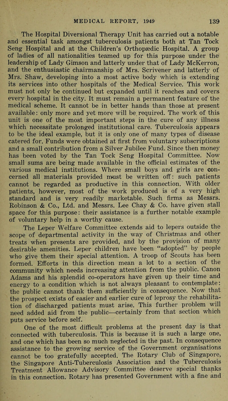 The Hospital Diversional Therapy Unit has carried out a notable and essential task amongst tuberculosis patients both at Tan Tock Seng Hospital and at the Children’s Orthopaedic Hospital. A group of ladies of all nationalities teamed up for this purpose under the leadership of Lady Gimson and latterly under that of Lady McKerron, and the enthusiastic chairmanship of Mrs. Scrivener and latterly of Mrs. Shaw, developing into a most active body which is extending its services into other hospitals of the Medical Service. This work must not only be continued but expanded until it reaches and covers every hospital in the city. It must remain a permanent feature of the medical scheme. It cannot be in better hands than those at present available: only more and yet more will be,required. The work of this unit is one of the most important steps in the cure of any illness which necessitate prolonged institutional care. Tuberculosis appears to be the ideal example, but it is only one of many types of disease catered for. Funds were obtained at first from voluntary subscriptions and a small contribution from a Silver Jubilee Fund. Since then money has been voted by the Tan Tock Seng Hospital Committee. Now small sums are being made available in the official estimates of the various medical institutions. Where small boys and girls are con¬ cerned all materials provided must be written off: such patients cannot be regarded as productive in this connection. With older patients, however, most of the work produced is of a very high standard and is very readily marketable. Such firms as Messrs. Robinson & Co., Ltd. and Messrs. Lee Chay & Co. have given stall space for this purpose: their assistance is a further notable example of voluntary help in a worthy cause. The Leper Welfare Committee extends aid to lepers outside the scope of departmental activity in the way of Christmas and other treats when presents are provided, and by the provision of many desirable amenities. Leper children have been “adopted” by people who give them their special attention. A troop of Scouts has been formed. Efforts in this direction mean a lot to a section of the community which needs increasing attention from the public. Canon Adams and his splendid co-operators have given up their time and energy to a condition which is not always pleasant to contemplate: the public cannot thank them sufficiently in consequence. Now that the prospect exists of easier and earlier cure of leprosy the rehabilita¬ tion of discharged patients must arise. This further problem will need added aid from the public—certainly from that section which puts service before self. One of the most difficult problems at the present day is that connected with tuberculosis. This is because it is such a large one, and one which has been so much neglected in the past. In consequence assistance to the growing service of the Government organisations cannot be too gratefully accepted. The Rotary Club of Singapore, the Singapore Anti-Tuberculosis Association and the Tuberculosis Treatment Allowance Advisory Committee deserve special thanks in this connection. Rotary has presented Government with a fine and