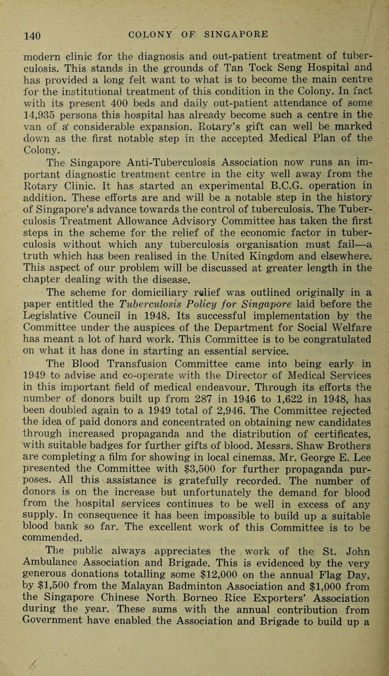 modern clinic for the diagnosis and out-patient treatment of tuber¬ culosis. This stands in the grounds of Tan Tock Seng Hospital and has provided a long felt want to what is to become the main centre for the institutional treatment of this condition in the Colony. In fact with its present 400 beds and daily out-patient attendance of some 14,935 persons this hospital has already become such a centre in the van of a' considerable expansion. Rotary’s gift can well be marked down as the first notable step in the accepted Medical Plan of the Colony. The Singapore Anti-Tuberculosis Association now runs an im¬ portant diagnostic treatment centre in the city well away from the Rotary Clinic. It has started an experimental B.C.G. operation in addition. These efforts are and will be a notable step in the history of Singapore’s advance towards the control of tuberculosis. The Tuber¬ culosis Treatment Allowance Advisory Committee has taken the first steps in the scheme for the relief of the economic factor in tuber¬ culosis without which any tuberculosis organisation must fail—a truth which has been realised in the United Kingdom and elsewhere. This aspect of our problem will be discussed at greater length in the chapter dealing with the disease. The scheme for domiciliary relief was outlined originally in a paper entitled the Tuberculosis Policy for Singapore laid before the Legislative Council in 1948. Its successful implementation by the Committee under the auspices of the Department for Social Welfare has meant a lot of hard work. This Committee is to be congratulated on what it has done in starting an essential service. The Blood Transfusion Committee came into being early in 1949 to advise and co-operate with the Director of Medical Services in this important field of medical endeavour. Through its efforts the number of donors built up from 287 in 1946 to 1,622 in 1948, has been doubled again to a 1949 total of 2,946. The Committee rejected the idea of paid donors and concentrated on obtaining new candidates through increased propaganda and the distribution of certificates, with suitable badges for further gifts of blood. Messrs. Shaw Brothers are completing a film for showing in local cinemas. Mr. George E. Lee presented the Committee with $3,500 for further propaganda pur¬ poses. All this assistance is gratefully recorded. The number of donors is on the increase but unfortunately the demand for blood from the hospital services continues to be well in excess of any supply. In consequence it has been impossible to build up a suitable blood bank so far. The excellent work of this Committee is to be commended. The public always appreciates the work of the St. John Ambulance Association and Brigade. This is evidenced by the very generous donations totalling some $12,000 on the annual Flag Day, by $1,500 from the Malayan Badminton Association and $1,000 from the Singapore Chinese North Borneo Rice Exporters’ Association during the year. These sums with the annual contribution from Government have enabled the Association and Brigade to build up a