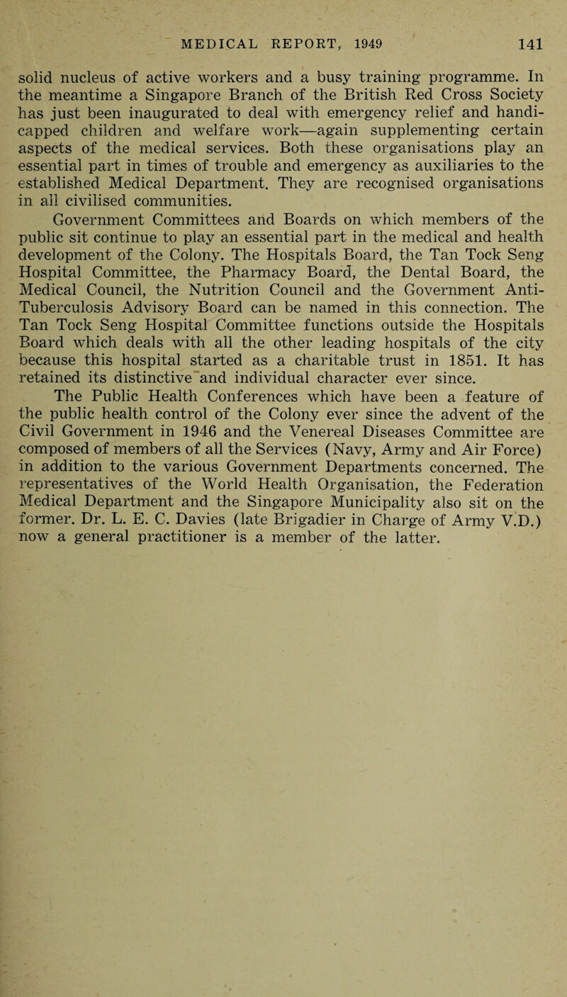 solid nucleus of active workers and a busy training programme. In the meantime a Singapore Branch of the British Red Cross Society has just been inaugurated to deal with emergency relief and handi¬ capped children and welfare work—again supplementing certain aspects of the medical services. Both these organisations play an essential part in times of trouble and emergency as auxiliaries to the established Medical Department. They are recognised organisations in all civilised communities. Government Committees and Boards on which members of the public sit continue to play an essential part in the medical and health development of the Colony. The Hospitals Board, the Tan Tock Seng Hospital Committee, the Pharmacy Board, the Dental Board, the Medical Council, the Nutrition Council and the Government Anti- Tuberculosis Advisory Board can be named in this connection. The Tan Tock Seng Hospital Committee functions outside the Hospitals Board which deals with all the other leading hospitals of the city because this hospital started as a charitable trust in 1851. It has retained its distinctive and individual character ever since. The Public Health Conferences which have been a feature of the public health control of the Colony ever since the advent of the Civil Government in 1946 and the Venereal Diseases Committee are composed of members of all the Services (Navy, Army and Air Force) in addition to the various Government Departments concerned. The representatives of the World Health Organisation, the Federation Medical Department and the Singapore Municipality also sit on the former. Dr. L. E. C. Davies (late Brigadier in Charge of Army V.D.) now a general practitioner is a member of the latter.