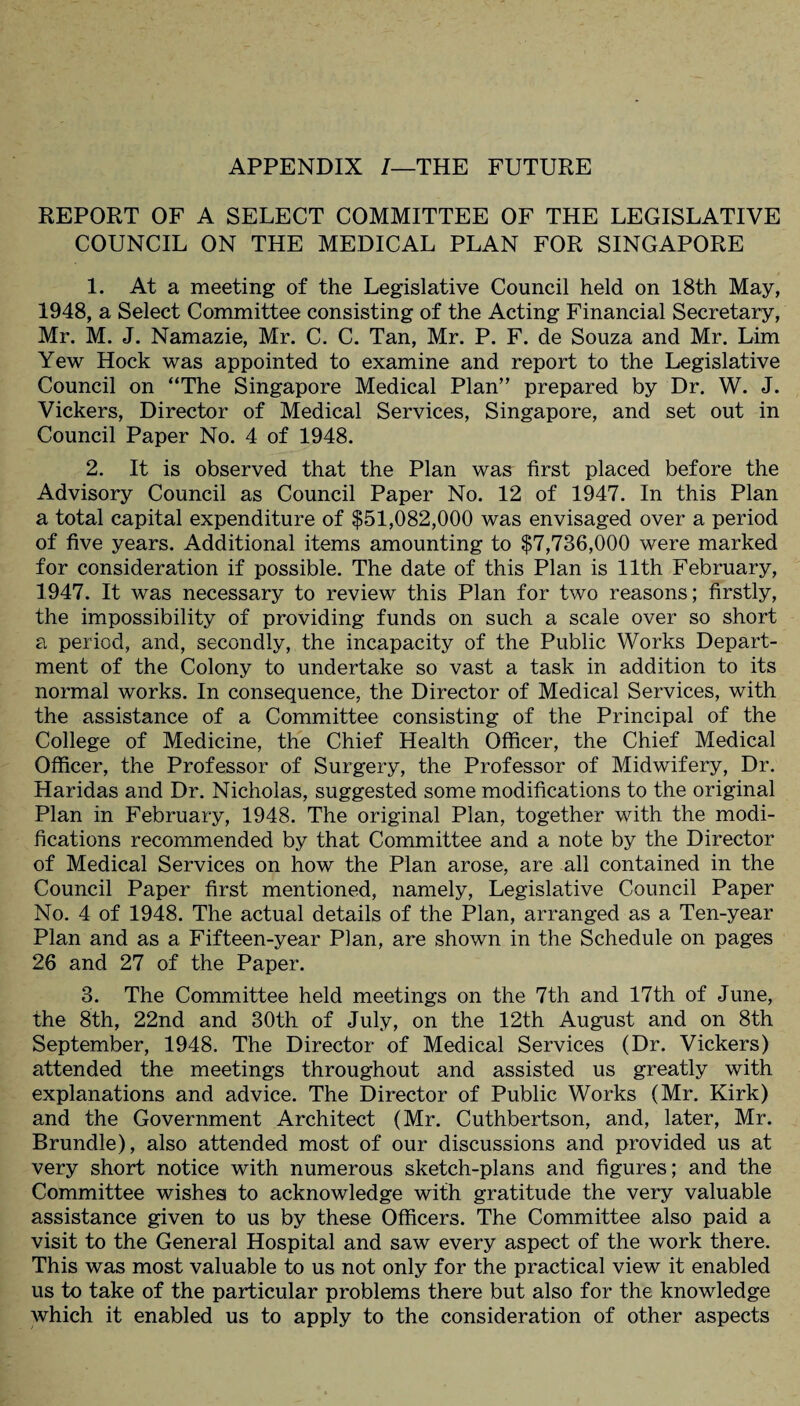 APPENDIX /—THE FUTURE REPORT OF A SELECT COMMITTEE OF THE LEGISLATIVE COUNCIL ON THE MEDICAL PLAN FOR SINGAPORE 1. At a meeting of the Legislative Council held on 18th May, 1948, a Select Committee consisting of the Acting Financial Secretary, Mr. M. J. Namazie, Mr. C. C. Tan, Mr. P. F. de Souza and Mr. Lim Yew Hock was appointed to examine and report to the Legislative Council on “The Singapore Medical Plan” prepared by Dr. W. J. Vickers, Director of Medical Services, Singapore, and set out in Council Paper No. 4 of 1948. 2. It is observed that the Plan was first placed before the Advisory Council as Council Paper No. 12 of 1947. In this Plan a total capital expenditure of $51,082,000 was envisaged over a period of five years. Additional items amounting to $7,736,000 were marked for consideration if possible. The date of this Plan is 11th February, 1947. It was necessary to review this Plan for two reasons; firstly, the impossibility of providing funds on such a scale over so short a period, and, secondly, the incapacity of the Public Works Depart¬ ment of the Colony to undertake so vast a task in addition to its normal works. In consequence, the Director of Medical Services, with the assistance of a Committee consisting of the Principal of the College of Medicine, the Chief Health Officer, the Chief Medical Officer, the Professor of Surgery, the Professor of Midwifery, Dr. Haridas and Dr. Nicholas, suggested some modifications to the original Plan in February, 1948. The original Plan, together with the modi¬ fications recommended by that Committee and a note by the Director of Medical Services on how the Plan arose, are all contained in the Council Paper first mentioned, namely, Legislative Council Paper No. 4 of 1948. The actual details of the Plan, arranged as a Ten-year Plan and as a Fifteen-year Plan, are shown in the Schedule on pages 26 and 27 of the Paper. 3. The Committee held meetings on the 7th and 17th of June, the 8th, 22nd and 30th of July, on the 12th August and on 8th September, 1948. The Director of Medical Services (Dr. Vickers) attended the meetings throughout and assisted us greatly with explanations and advice. The Director of Public Works (Mr. Kirk) and the Government Architect (Mr. Cuthbertson, and, later, Mr. Brundle), also attended most of our discussions and provided us at very short notice with numerous sketch-plans and figures; and the Committee wishes to acknowledge with gratitude the very valuable assistance given to us by these Officers. The Committee also paid a visit to the General Hospital and saw every aspect of the work there. This was most valuable to us not only for the practical view it enabled us to take of the particular problems there but also for the knowledge which it enabled us to apply to the consideration of other aspects
