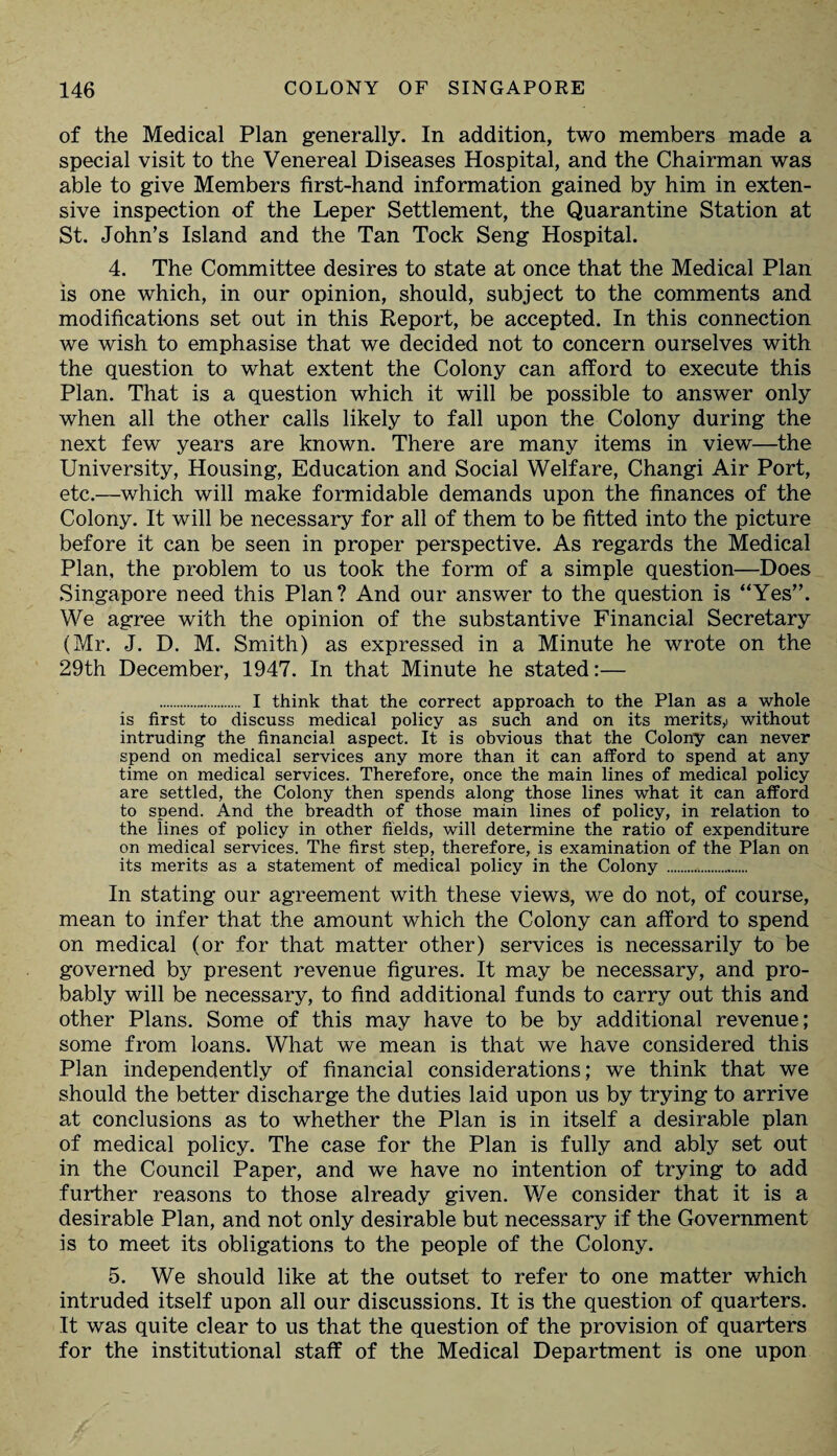 of the Medical Plan generally. In addition, two members made a special visit to the Venereal Diseases Hospital, and the Chairman was able to give Members first-hand information gained by him in exten¬ sive inspection of the Leper Settlement, the Quarantine Station at St. John’s Island and the Tan Tock Seng Hospital. 4. The Committee desires to state at once that the Medical Plan is one which, in our opinion, should, subject to the comments and modifications set out in this Report, be accepted. In this connection we wish to emphasise that we decided not to concern ourselves with the question to what extent the Colony can afford to execute this Plan. That is a question which it will be possible to answer only when all the other calls likely to fall upon the Colony during the next few years are known. There are many items in view—the University, Housing, Education and Social Welfare, Changi Air Port, etc.—which will make formidable demands upon the finances of the Colony. It will be necessary for all of them to be fitted into the picture before it can be seen in proper perspective. As regards the Medical Plan, the problem to us took the form of a simple question—Does Singapore need this Plan? And our answer to the question is “Yes”. We agree with the opinion of the substantive Financial Secretary (Mr. J. D. M. Smith) as expressed in a Minute he wrote on the 29th December, 1947. In that Minute he stated:— . I think that the correct approach to the Plan as a whole is first to discuss medical policy as such and on its merits,: without intruding the financial aspect. It is obvious that the Colony can never spend on medical services any more than it can afford to spend at any time on medical services. Therefore, once the main lines of medical policy are settled, the Colony then spends along those lines what it can afford to spend. And the breadth of those main lines of policy, in relation to the lines of policy in other fields, will determine the ratio of expenditure on medical services. The first step, therefore, is examination of the Plan on its merits as a statement of medical policy in the Colony ... In stating our agreement with these views, we do not, of course, mean to infer that the amount which the Colony can afford to spend on medical (or for that matter other) services is necessarily to be governed by present revenue figures. It may be necessary, and pro¬ bably will be necessary, to find additional funds to carry out this and other Plans. Some of this may have to be by additional revenue; some from loans. What we mean is that we have considered this Plan independently of financial considerations; we think that we should the better discharge the duties laid upon us by trying to arrive at conclusions as to whether the Plan is in itself a desirable plan of medical policy. The case for the Plan is fully and ably set out in the Council Paper, and we have no intention of trying to add further reasons to those already given. We consider that it is a desirable Plan, and not only desirable but necessary if the Government is to meet its obligations to the people of the Colony. 5. We should like at the outset to refer to one matter which intruded itself upon all our discussions. It is the question of quarters. It was quite clear to us that the question of the provision of quarters for the institutional staff of the Medical Department is one upon