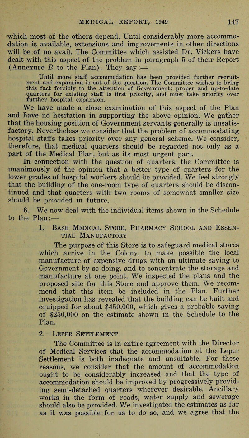 which most of the others depend. Until considerably more accommo¬ dation is available, extensions and improvements in other directions will be of no avail. The Committee which assisted Dr. Vickers have dealt with this aspect of the problem in paragraph 5 of their Report (Annexure B to the Plan). They say:— Until more staff accommodation has been provided further recruit¬ ment and expansion is out of the question. The Committee wishes to bring this fact forcibly to the attention of Government: proper and up-to-date quarters for existing staff is first priority, and must take priority over further hospital expansion. We have made a close examination of this aspect of the Plan and have no hesitation in supporting the above opinion. We gather that the housing position of Government servants generally is unsatis¬ factory. Nevertheless we consider that the problem of accommodating hospital staffs takes priority over any general scheme. We consider, therefore, that medical quarters should be regarded not only as a part of the Medical Plan, but as its most urgent part. In connection with the question of quarters, the Committee is unanimously of the opinion that a better type of quarters for the lower grades of hospital workers should be provided. We feel strongly that the building of the one-room type of quarters should be discon¬ tinued and that quarters with two rooms of somewhat smaller size should be provided in future. 6. We now deal with the individual items shown in the Schedule to the Plan:— 1. Base Medical Store, Pharmacy School and Essen¬ tial Manufactory The purpose of this Store is to safeguard medical stores which arrive in the Colony, to make possible the local manufacture of expensive drugs with an ultimate saving to Government by so doing, and to concentrate the storage and manufacture at one point. We inspected the plans and the proposed site for this Store and approve them. We recom¬ mend that this item be included in the Plan. Further investigation has revealed that the building can be built and equipped for about $450,000, which gives a probable saving of $250,000 on the estimate shown in the Schedule to the Plan. 2. Leper Settlement The Committee is in entire agreement with the Director of Medical Services that the accommodation at the Leper Settlement is both inadequate and unsuitable. For these reasons, we consider that the amount of accommodation ought to be considerably increased and that the type of accommodation should be improved by progressively provid¬ ing semi-detached quarters wherever desirable. Ancillary works in the form of roads, water supply and sewerage should also be provided. We investigated the estimates as far as it was possible for us to do so, and we agree that the