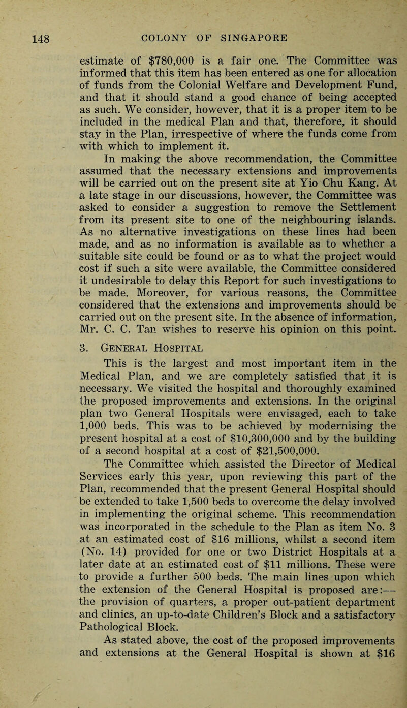 estimate of $780,000 is a fair one. The Committee was informed that this item has been entered as one for allocation of funds from the Colonial Welfare and Development Fund, and that it should stand a good chance of being accepted as such. We consider, however, that it is a proper item to be included in the medical Plan and that, therefore, it should stay in the Plan, irrespective of where the funds come from with which to implement it. In making the above recommendation, the Committee assumed that the necessary extensions and improvements will be carried out on the present site at Yio Chu Kang. At a late stage in our discussions, however, the Committee was asked to consider a suggestion to remove the Settlement from its present site to one of the neighbouring islands. As no alternative investigations on these lines had been made, and as no information is available as to whether a suitable site could be found or as to what the project would cost if such a site were available, the Committee considered it undesirable to delay this Report for such investigations to be made. Moreover, for various reasons, the Committee considered that the extensions and improvements should be carried out on the present site. In the absence of information, Mr. C. C. Tan wishes to reserve his opinion on this point. 3. General Hospital This is the largest and most important item in the Medical Plan, and we are completely satisfied that it is necessary. We visited the hospital and thoroughly examined the proposed improvements and extensions. In the original plan two General Hospitals were envisaged, each to take 1,000 beds. This was to be achieved by modernising the present hospital at a cost of $10,300,000 and by the building of a second hospital at a cost of $21,500,000. The Committee which assisted the Director of Medical Services early this year, upon reviewing this part of the Plan, recommended that the present General Hospital should be extended to take 1,500 beds to overcome the delay involved in implementing the original scheme. This recommendation was incorporated in the schedule to the Plan as item No. 3 at an estimated cost of $16 millions, whilst a second item (No. 14) provided for one or two District Hospitals at a later date at an estimated cost of $11 millions. These were to provide a further 500 beds. The main lines upon which the extension of the General Hospital is proposed are:— the provision of quarters, a proper out-patient department and clinics, an up-to-date Children’s Block and a satisfactory Pathological Block. As stated above, the cost of the proposed improvements and extensions at the General Hospital is shown at $16