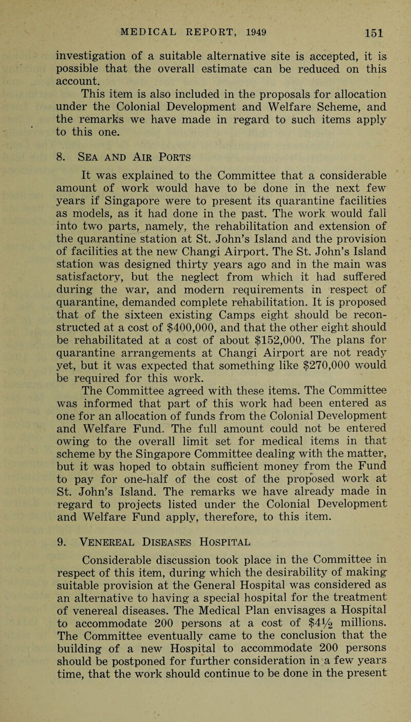 investigation of a suitable alternative site is accepted, it is possible that the overall estimate can be reduced on this account. This item is also included in the proposals for allocation under the Colonial Development and Welfare Scheme, and the remarks we have made in regard to such items apply to this one. 8. Sea and Air Ports It was explained to the Committee that a considerable amount of work would have to be done in the next few years if Singapore were to present its quarantine facilities as models, as it had done in the past. The work would fall into two parts, namely, the rehabilitation and extension of the quarantine station at St. John’s Island and the provision of facilities at the new Changi Airport. The St. John’s Island station was designed thirty years ago and in the main was satisfactory, but the neglect from which it had suffered during the war, and modern requirements in respect of quarantine, demanded complete rehabilitation. It is proposed that of the sixteen existing Camps eight should be recon¬ structed at a cost of $400,000, and that the other eight should be rehabilitated at a cost of about $152,000. The plans for quarantine arrangements at Changi Airport are not ready yet, but it was expected that something like $270,000 would be required for this work. The Committee agreed with these items. The Committee was informed that part of this work had been entered as one for an allocation of funds from the Colonial Development and Welfare Fund. The full amount could not be entered owing to the overall limit set for medical items in that scheme by the Singapore Committee dealing with the matter, but it was hoped to obtain sufficient money from the Fund to pay for one-half of the cost of the proposed work at St. John’s Island. The remarks we have already made in regard to projects listed under the Colonial Development and Welfare Fund apply, therefore, to this item. 9. Venereal Diseases Hospital Considerable discussion took place in the Committee in respect of this item, during which the desirability of making* suitable provision at the General Hospital was considered as an alternative to having a special hospital for the treatment of venereal diseases. The Medical Plan envisages a Hospital to accommodate 200 persons at a cost of $41/2 millions. The Committee eventually came to the conclusion that the building of a new Hospital to accommodate 200 persons should be postponed for further consideration in a few years time, that the work should continue to be done in the present