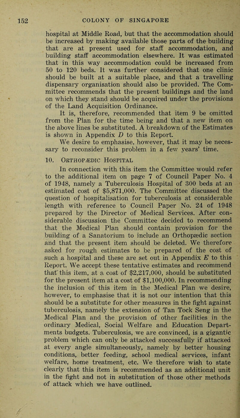 hospital at Middle Road, but that the accommodation should be increased by making available those parts of the building that are at present used for staff accommodation, and building staff accommodation elsewhere. It was estimated that in this way accommodation could be increased from 50 to 120 beds. It was further considered that one clinic should be built at a suitable place, and that a travelling dispensary organisation should also be provided. The Com¬ mittee recommends that the present buildings and the land on which they stand should be acquired under the provisions of the Land Acquisition Ordinance. It is, therefore, recommended that item 9 be omitted from the Plan for the time being and that a new item on the above lines be substituted. A breakdown of the Estimates is shown in Appendix D to this Report. We desire to emphasise, however, that it may be neces¬ sary to reconsider this problem in a few years’ time. 10. Orthopedic Hospital In connection with this item the Committee would refer to the additional item on page 7 of Council Paper No. 4 of 1948, namely a Tuberculosis Hospital of 300 beds at an estimated cost of $5,871,000. The Committee discussed the question of hospitalisation for tuberculosis at considerable length with reference to Council Paper No. 24 of 1948 prepared by the Director of Medical Services. After con¬ siderable discussion the Committee decided to recommend that the Medical Plan should contain provision for the building of a Sanatorium to include an Orthopaedic section and that the present item should be deleted. We therefore asked for rough estimates to be prepared of the cost of such a hospital and these are set out in Appendix E to this Report. We accept these tentative estimates and recommend that this item, at a cost of $2,217,000, should be substituted for the present item at a cost of $1,100,000. In recommending the inclusion of this item in the Medical Plan we desire, however, to emphasise that it is not our intention that this should be a substitute for other measures in the fight against tuberculosis, namely the extension of Tan Tock Seng in the Medical Plan and the provision of other facilities in the ordinary Medical, Social Welfare and Education Depart¬ ments budgets. Tuberculosis, we are convinced, is a gigantic problem which can only be attacked successfully if attacked at every angle simultaneously, namely by better housing conditions, better feeding, school medical services, infant welfare, home treatment, etc. We therefore wish to state clearly that this item is recommended as an additional unit in the fight and not in substitution of those other methods of attack which we have outlined.