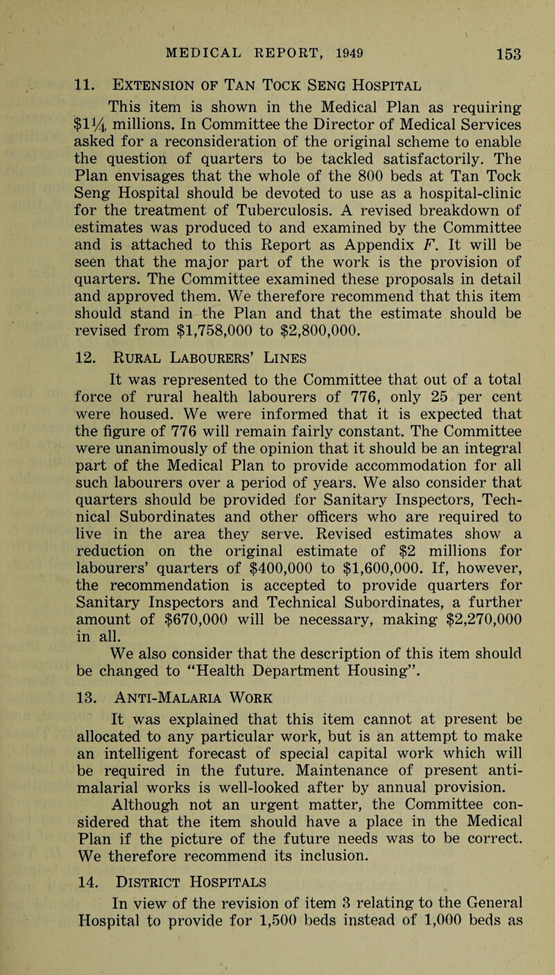 11. Extension of Tan Tock Seng Hospital This item is shown in the Medical Plan as requiring $114 millions. In Committee the Director of Medical Services asked for a reconsideration of the original scheme to enable the question of quarters to be tackled satisfactorily. The Plan envisages that the whole of the 800 beds at Tan Tock Seng Hospital should be devoted to use as a hospital-clinic for the treatment of Tuberculosis. A revised breakdown of estimates was produced to and examined by the Committee and is attached to this Report as Appendix F. It will be seen that the major part of the work is the provision of quarters. The Committee examined these proposals in detail and approved them. We therefore recommend that this item should stand in the Plan and that the estimate should be revised from $1,758,000 to $2,800,000. 12. Rural Labourers’ Lines It was represented to the Committee that out of a total force of rural health labourers of 776, only 25 per cent were housed. We were informed that it is expected that the figure of 776 will remain fairly constant. The Committee were unanimously of the opinion that it should be an integral part of the Medical Plan to provide accommodation for all such labourers over a period of years. We also consider that quarters should be provided for Sanitary Inspectors, Tech¬ nical Subordinates and other officers who are required to live in the area they serve. Revised estimates show a reduction on the original estimate of $2 millions for labourers’ quarters of $400,000 to $1,600,000. If, however, the recommendation is accepted to provide quarters for Sanitary Inspectors and Technical Subordinates, a further amount of $670,000 will be necessary, making $2,270,000 in all. We also consider that the description of this item should be changed to “Health Department Housing”. 13. Anti-Malaria Work It was explained that this item cannot at present be allocated to any particular work, but is an attempt to make an intelligent forecast of special capital work which will be required in the future. Maintenance of present anti- malarial works is well-looked after by annual provision. Although not an urgent matter, the Committee con¬ sidered that the item should have a place in the Medical Plan if the picture of the future needs was to be correct. We therefore recommend its inclusion. 14. District Hospitals In view of the revision of item 3 relating to the General Hospital to provide for 1,500 beds instead of 1,000 beds as