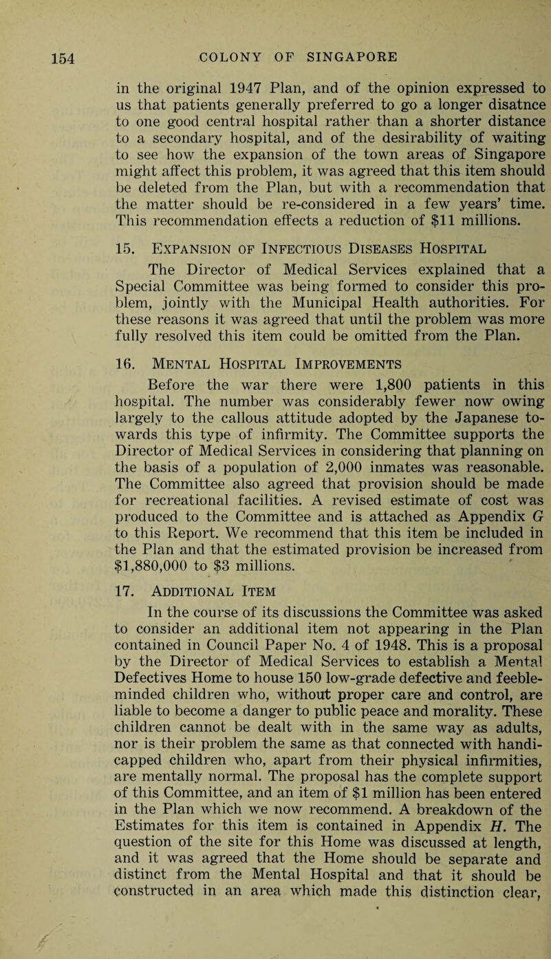 in the original 1947 Plan, and of the opinion expressed to us that patients generally preferred to go a longer disatnce to one good central hospital rather than a shorter distance to a secondary hospital, and of the desirability of waiting to see how the expansion of the town areas of Singapore might affect this problem, it was agreed that this item should be deleted from the Plan, but with a recommendation that the matter should be re-considered in a few years’ time. This recommendation effects a reduction of $11 millions. 15. Expansion of Infectious Diseases Hospital The Director of Medical Services explained that a Special Committee was being formed to consider this pro¬ blem, jointly with the Municipal Health authorities. For these reasons it was agreed that until the problem was more fully resolved this item could be omitted from the Plan. 16. Mental Hospital Improvements Before the war there were 1,800 patients in this hospital. The number was considerably fewer now owing largely to the callous attitude adopted by the Japanese to¬ wards this type of infirmity. The Committee supports the Director of Medical Services in considering that planning on the basis of a population of 2,000 inmates was reasonable. The Committee also agreed that provision should be made for recreational facilities. A revised estimate of cost was produced to the Committee and is attached as Appendix G to this Report. We recommend that this item be included in the Plan and that the estimated provision be increased from $1,880,000 to $3 millions. 17. Additional Item In the course of its discussions the Committee was asked to consider an additional item not appearing in the Plan contained in Council Paper No. 4 of 1948. This is a proposal by the Director of Medical Services to establish a Mental Defectives Home to house 150 low-grade defective and feeble¬ minded children who, without proper care and control, are liable to become a danger to public peace and morality. These children cannot be dealt with in the same way as adults, nor is their problem the same as that connected with handi¬ capped children who, apart from their physical infirmities, are mentally normal. The proposal has the complete support of this Committee, and an item of $1 million has been entered in the Plan which we now recommend. A breakdown of the Estimates for this item is contained in Appendix H. The question of the site for this Home was discussed at length, and it was agreed that the Home should be separate and distinct from the Mental Hospital and that it should be constructed in an area which made this distinction clear,