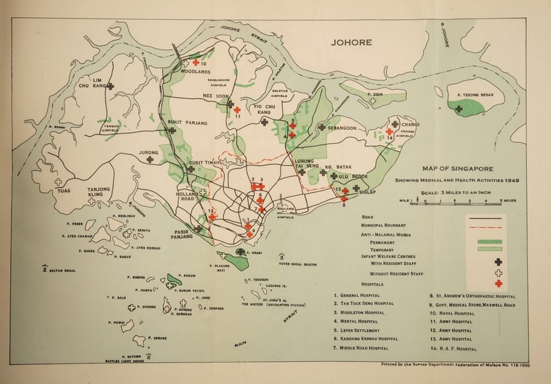 ODLANDS YIO CHU KANG IT PANJANG WCHANGI ■ CHAN6I / , [ AIRFIELD/ Benin ANGOON JURONG T TIMArf' KG. BATAK MAP OF SINGAPORE Showing Medical and Health Activities 1949 TANJONG KL1NG TUAS Scale: 3 Miles to an Inch HOLLAN I ROAD kallang Road airfield P. PESEK Municipal Boundary P. SERAYA PASIR\ PANJANG Anti - Malarial Works Permanent Temporary Infant Welfare Centres With Resident Staff P. AYER CHAWAN P. AYER MERBAU OUTER SHOAL BEACON P. BLAKANG MATI SULTAN SHOAL Without Resident Staff Hospitals LAZARUS IS P. BUKUM KECHIL ° P. SALU (V o P. SUOONG LirXX „ ^ V hd' P- SAKEHG P. SEMAKAU P. JONG ^0 P. SEBAROK 0 0 THE ST.JOHN’S IS. SISTERS (QUARANTINE STATION) 1. General Hospital 2. Tan Tock Seng Hospital 3. Middleton Hospital 8. St. Andrew’s Orthopaedic Hospital 9. Govt. Medical Store.Maxwell Road 10. Naval Hospital P. PAWAIyA O ** 4. Mental Hospital 11. Army Hospital 5. Leper Settlement 12. Army Hospital P. SENANG r*A'r' 6. Kandang Kerbau Hospital 7. Middle Road Hospital 13. Army Hospital 14. R. A F. Hospital P. SATUMU RAFFLES LIGHT HOUSE Printed by the Survey Department Federation of Malaya No. 116 1950