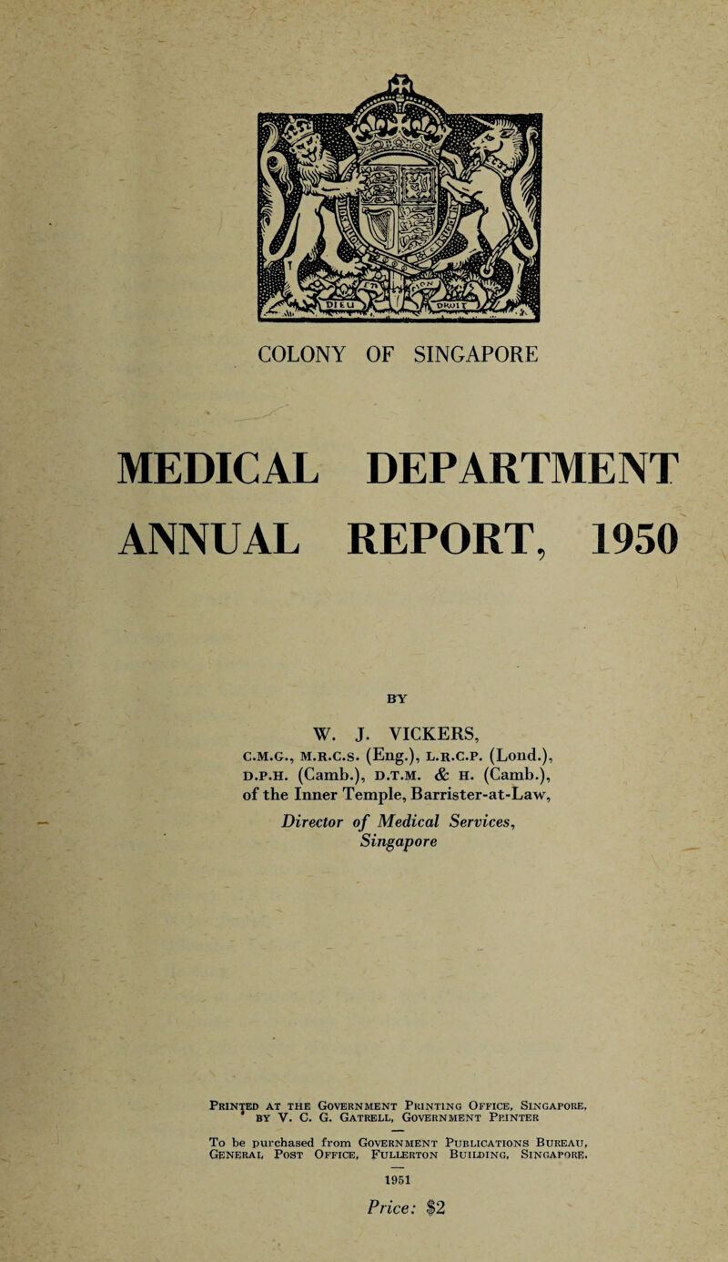 MEDICAL DEPARTMENT ANNUAL REPORT, 1950 BY W. J. VICKERS, C.M.G., M.R.C.s. (Eng.), L.R.C.P. (Lond.), d.p.h. (Camb.), d.t.m. & H. (Camb.), of the Inner Temple, Barrister-at-Law, Director of Medical Services, Singapore Printed at the Government Printing Office, Singapore, ' by V. C. G. Gatrell, Government Printer To be purchased from Government Publications Bureau, General Post Office, Fullerton Building, Singapore. 1951 Price: $2