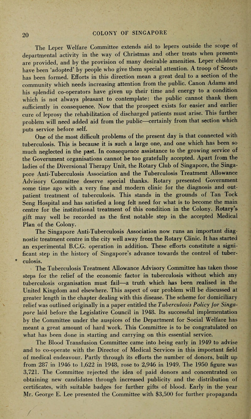 The Leper Welfare Committee extends aid to lepers outside the scope of departmental activity in the way of Christmas and other treats when presents are provided, and by the provision of many desirable amenities. Leper children have been ‘adopted’ by people who give them special attention. A troop of Scouts has been formed. Efforts in this direction mean a great deal to a section of the community which needs increasing attention from the public. Canon Adams and his splendid co-operators have given up their time and energy to a condition which is not always pleasant to contemplate: the public cannot thank them sufficiently in consequence. Now that the prospect exists for easier and earlier cure of leprosy the rehabilitation of discharged patients must arise. This further problem will need added aid from the public—certainly from that section which puts service before self. One of the most difficult problems of the present day is that connected with tuberculosis. This is because it is such a large one, and one which has been so much neglected in the past. In consequence assistance to the growing service of the Government organisations cannot be too gratefully accepted. Apart from the ladies of the Diversional Therapy Unit, the Rotary Club of Singapore, the Singa¬ pore Anti-Tuberculosis Association and the Tuberculosis Treatment Allowance Advisory Committee deserve special thanks. Rotary presented Government some time ago with a very fine and modern clinic for the diagnosis and out¬ patient treatment of tuberculosis. This stands in the grounds of Tan Tock Seng Hospital and has satisfied a long felt need for what is to become the main centre for the institutional treatment of this condition in the Colony. Rotary’s gift may well be recorded as the first notable step in the accepted Medical Plan of the Colony. The Singapore Anti-Tuberculosis Association now runs an important diag¬ nostic treatment centre in the city well away from the Rotary Clinic. It has started an experimental B.C.G. operation in addition. These efforts constitute a signi¬ ficant step in the history of Singapore’s advance towards the control of tuber¬ culosis. The Tuberculosis Treatment Allowance Advisory Committee has taken those steps for the relief of the economic factor in tuberculosis without which any tuberculosis organisation must fail—a truth which has been realised in the United Kingdom and elsewhere. This aspect of our problem will be discussed at greater length in the chapter dealing with this disease. The scheme for domiciliary relief was outlined originally in a paper entitled the Tuberculosis Policy for Singa¬ pore laid before the Legislative Council in 1948. Its successful implementation by the Committee under the auspices of the Department for Social Welfare has meant a great amount of hard work. This Committee is to be congratulated on what has been done in starting and carrying on this essential service. The Blood Transfusion Committee came into being early in 1949 to advise and to co-operate with the Director of Medical Services in this important field of medical endeavour. Partly through its efforts the number of donors, built up from 287 in 1946 to 1,622 in 1948, rose to 2,946 in 1949. The 1950 figure was 3,721. The Committee rejected the idea of paid donors and concentrated on obtaining new candidates through increased publicity and the distribution of certificates, with suitable badges for further gifts of blood. Early in the year Mr. George E. Lee presented the Committee with $3,500 for further propaganda