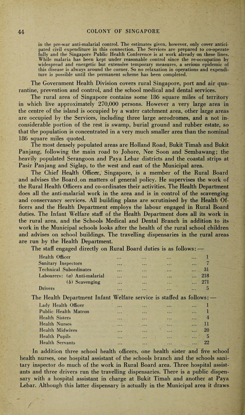 in the pre-war anti-malarial control. The estimates given, however, only cover antici¬ pated civil expenditure in this connection. The Services are prepared to co-operate fully and the Singapore Public Health Conference is at work already on these lines. While malaria has been kept under reasonable control since the re-occupation by widespread and energetic but extensive temporary measures, a serious epidemic of this disease is always around the corner. So no relaxation in operations and expendi¬ ture is possible until the permanent scheme has been completed. The Government Health Division covers rural Singapore, port and air qua¬ rantine, prevention and control, and the school medical and dental services. The rural area of Singapore contains some 186 square miles of territory in which live approximately 270,000 persons. However a very large area in the centre of the island is occupied by a water catchment area, other large areas are occupied by the Services, including three large aerodromes, and a not in¬ considerable portion of the rest is swamp, burial ground and rubber estate, so that the population is concentrated in a very much smaller area than the nominal 186 square miles quoted. The most densely populated areas are Holland Road, Bukit Timah and Bukit Panjang, following the main road to Johore, Nee Soon and Sembawang; the heavily populated Serangoon and Paya Lebar districts and the coastal strips at Pasir Panjang and Siglap, to the west and east of the Municipal area. The Chief Health Officer, Singapore, is a member of the Rural Board and advises the Board.on matters of general policy. He supervises the work of the Rural Health Officers and co-ordinates their activities. The Health Department does all the anti-malarial work in the area and is in control of the scavenging and conservancy services. All building plans are scrutinised by the Health Of¬ ficers and the Health Department employs the labour engaged in Rural Board duties. The Infant Welfare staff of the Health Department does all its work in the rural area, and the Schools Medical and Dental Branch in addition to its work in the Municipal schools looks after the health of the rural school children and advises on school buildings. The travelling dispensaries in the rural areas are run by the Health Department. The staff engaged directly on Rural Board duties is as follows: — Health Officer ... ... ... ... 1 Sanitary Inspectors ... ... ... ... 7 Technical Subordinates ... ... ... ... 31 Labourers: (a) Anti-malarial ... ... ... ... 218 (b) Scavenging ... ... ... ... 271 Drivers ... ... ... ... 5 The Health Department Infant Welfare service is staffed as follows: — Lady Health Officer ... ... ... ... 1 Public Health Matron ... ... ... ... 1 Health Sisters ... ... ... ... 4 Health Nurses ... ... ... ... 11 Health Midwives ... ... ... ... 20 Health Pupils ... ... ... ... 5 Health Servants ... ... ... ... 22 In addition three school health officers, one health sister and five school health nurses, one hospital assistant of the schools branch and the schools sani¬ tary inspector do much of the work in Rural Board area. Three hospital assist¬ ants and three drivers run the travelling dispensaries. There is a public dispen¬ sary with a hospital assistant in charge at Bukit Timah and another at Paya Lebar. Although this latter dispensary is actually in the Municipal area it draws