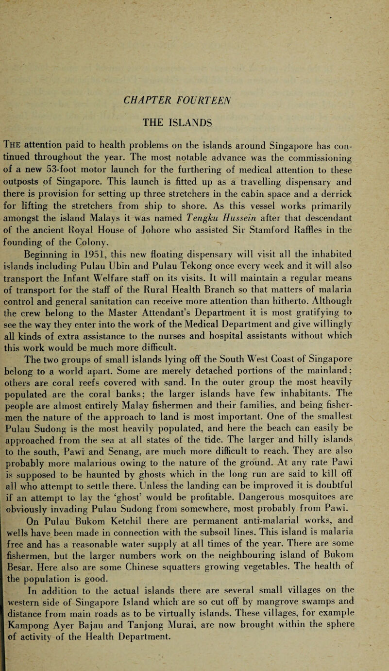 THE ISLANDS The attention paid to health problems on the islands around Singapore has con¬ tinued throughout the year. The most notable advance was the commissioning of a new 53-foot motor launch for the furthering of medical attention to these outposts of Singapore. This launch is fitted up as a travelling dispensary and there is provision for setting up three stretchers in the cabin space and a derrick for lifting the stretchers from ship to shore. As this vessel works primarily amongst the island Malays it was named Tengku Hussein after that descendant of the ancient Royal House of Johore who assisted Sir Stamford Raffles in the founding of the Colony. Beginning in 1951, this new floating dispensary will visit all the inhabited islands including Pulau Ubin and Pulau Tekong once every week and it will also transport the Infant Welfare staff on its visits. It will maintain a regular means of transport for the staff of the Rural Health Branch so that matters of malaria control and general sanitation can receive more attention than hitherto. Although the crew belong to the Master Attendant’s Department it is most gratifying to see the way they enter into the work of the Medical Department and give willingly all kinds of extra assistance to the nurses and hospital assistants without which this work would be much more difficult. The two groups of small islands lying off the South West Coast of Singapore belong to a world apart. Some are merely detached portions of the mainland; others are coral reefs covered with sand. In the outer group the most heavily populated are the coral banks; the larger islands have few inhabitants. The people are almost entirely Malay fishermen and their families, and being fisher¬ men the nature of the approach to land is most important. One of the smallest Pulau Sudong is the most heavily populated, and here the beach can easily be approached from the sea at all states of the tide. The larger and hilly islands to the south, Pawi and Senang, are much more difficult to reach. They are also probably more malarious owing to the nature of the ground. At any rate Pawi is supposed to be haunted by gbosts which in the long run are said to kill off all who attempt to settle there. Unless the landing can be improved it is doubtful if an attempt to lay the ‘ghost’ would be profitable. Dangerous mosquitoes are obviously invading Pulau Sudong from somewhere, most probably from Pawi. On Pulau Bukom Ketcbil there are permanent anti-malarial works, and wells have been made in connection with the subsoil lines. This island is malaria free and has a reasonable water supply at all times of the year. There are some fishermen, but the larger numbers work on the neighbouring island of Bukom Besar. Here also are some Chinese squatters growing vegetables. The health of the population is good. In addition to the actual islands there are several small villages on the western side of Singapore Island which are so cut off by mangrove swamps and distance from main roads as to be virtually islands. These villages, for example Kampong Ayer Bajau and Tanjong Murai, are now brought within the sphere of activity of the Health Department.