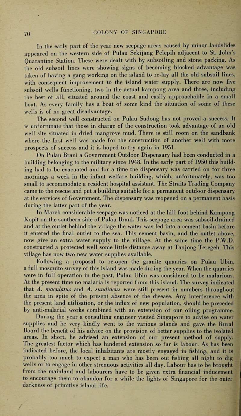 In the early part of the year new seepage areas caused by minor landslides appeared on the western side of Pulau Sekijang Pelepih adjacent to St. John’s Quarantine Station. These were dealt with by subsoiling and stone packing. As the old subsoil lines were showing signs of becoming blocked advantage was taken of having a gang working on the island to re-lay all the old subsoil lines, with consequent improvement to the island water supply. There are now five subsoil wells functioning, two in the actual kampong area and three, including the best of all, situated around the coast and easily approachable in a small boat. As every family has a boat of some kind the situation of some of these wells is of no great disadvantage. The second well constructed on Pulau Sudong has not proved a success. It is unfortunate that those in charge of the construction took advantage of an old well site situated in dried mangrove mud. There is still room on the sandbank where the first well was made for the construction of another well with more prospects of success and it is hoped to try again in 1951. On Pulau Brani a Government Outdoor Dispensary had been conducted in a building belonging to the military since 1948. In the early part of 1950 this build¬ ing had to be evacuated and for a time the dispensary was carried on for three mornings a week in the infant welfare building, which, unfortunately, was too small to accommodate a resident hospital assistant. The Straits Trading Company came to the rescue and put a building suitable for a permanent outdoor dispensary at the services of Government. The dispensary was reopened on a permanent basis during the latter part of the year. In March considerable seepage was noticed at the hill foot behind Kampong Kopit on the southern side of Pulau Brani. This seepage area was subsoil-drained and at the outlet behind the village the water was led into a cement basin before it entered the final outlet to the sea. This cement basin, and the outlet above, now give an extra water supply to the village. At the same time the P.W.D. constructed a protected well some little distance away at Tanjong Teregeh. This village has now two new water supplies available. Following a proposal to re-open the granite quarries on Pulau Ubin, a full mosquito survey of this island was made during the year. When the quarries were in full operation in the past, Pulau Ubin was considered to be malarious. At the present time no malaria is reported from this island. The survey indicated that A. maculatus and A. sundiacus were still present in numbers throughout the area in spite of the present absence of the disease. Any interference with the present land utilisation, or the influx of new population, should be preceded by anti-malarial works combined with an extension of our oiling programme. During the year a consulting engineer visited Singapore to advise on water supplies and he very kindly went to the various islands and gave the Rural Board the benefit of his advice on the provision of better supplies to the isolated areas. In short, he advised an extension of our present method of supply. The greatest factor which has hindered extension so far is labour. As has been indicated before, the local inhabitants are mostly engaged in fishing, and it is probably too much to expect a man who has been out fishing all night to dig wells or to engage in other strenuous activities all day. Labour has to be brought from the mainland and labourers have to be given extra financial inducement to encourage them to abandon for a while the lights of Singapore for the outer darkness of primitive island life.