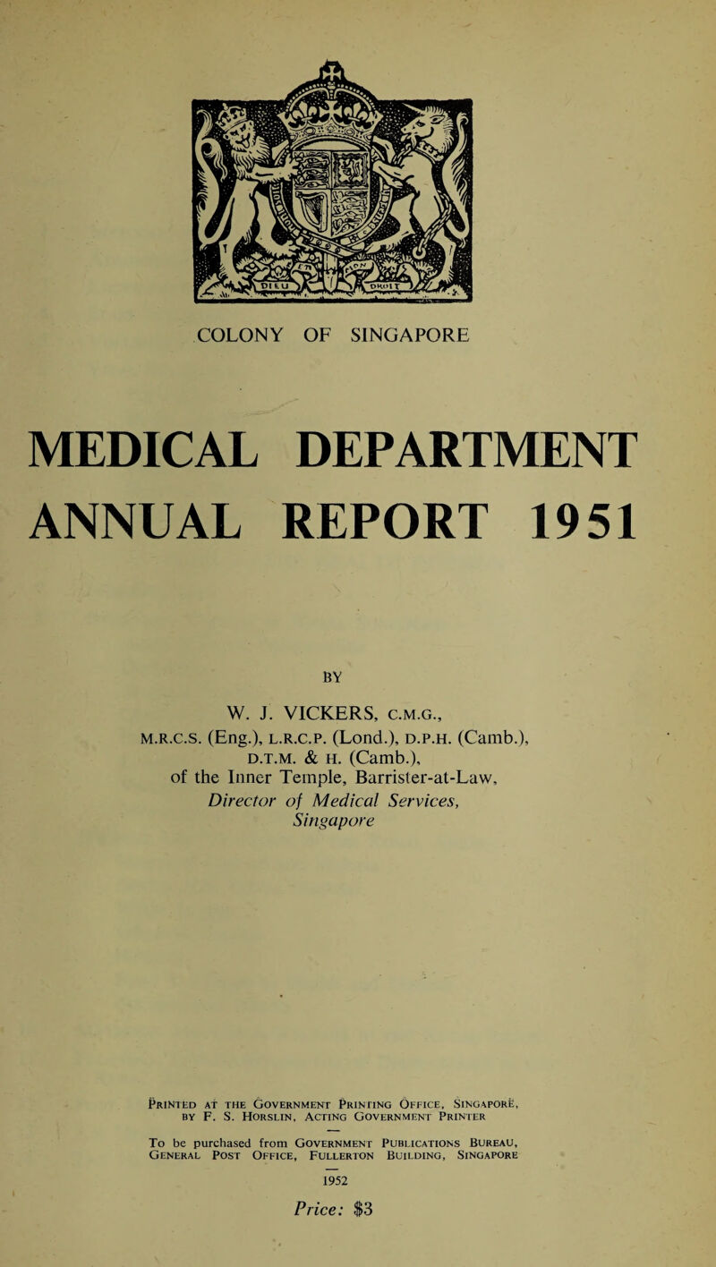 COLONY OF SINGAPORE MEDICAL DEPARTMENT ANNUAL REPORT 1951 BY W. J. VICKERS, c.m.g., M.R.c.s. (Eng.), l.r.c.p. (Lond.), d.p.h. (Camb.), d.t.m. & h. (Camb.), of the Inner Temple, Barrister-at-Law, Director of Medical Services, Singapore Printed At the Government Printing Office, Singapore, by F. S. Horslin, Acting Government Printer To be purchased from Government Publications Bureau, General Post Office, Fullerton Building, Singapore 1952 Price: $3