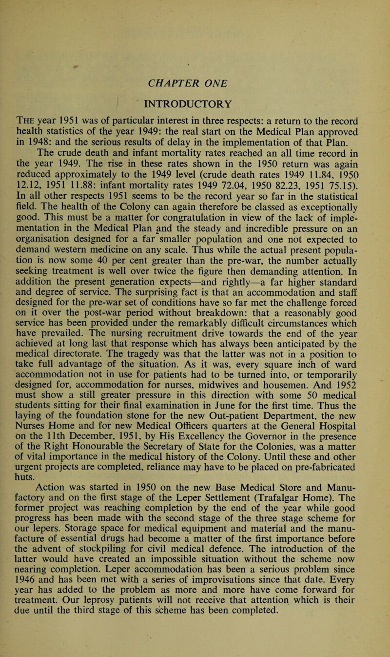 CHAPTER ONE INTRODUCTORY The year 1951 was of particular interest in three respects: a return to the record health statistics of the year 1949: the real start on the Medical Plan approved in 1948: and the serious results of delay in the implementation of that Plan. The crude death and infant mortality rates reached an all time record in the year 1949. The rise in these rates shown in the 1950 return was again reduced approximately to the 1949 level (crude death rates 1949 11.84, 1950 12.12, 1951 11.88: infant mortality rates 1949 72.04, 1950 82.23, 1951 75.15). In all other respects 1951 seems to be the record year so far in the statistical field. The health of the Colony can again therefore be classed as exceptionally good. This must be a matter for congratulation in view of the lack of imple¬ mentation in the Medical Plan and the steady and incredible pressure on an organisation designed for a far smaller population and one not expected to demand western medicine on any scale. Thus while the actual present popula¬ tion is now some 40 per cent greater than the pre-war, the number actually seeking treatment is well over twice the figure then demanding attention. In addition the present generation expects—and rightly—a far higher standard and degree of service. The surprising fact is that an accommodation and staff designed for the pre-war set of conditions have so far met the challenge forced on it over the post-war period without breakdown: that a reasonably good service has been provided under the remarkably difficult circumstances which have prevailed. The nursing recruitment drive towards the end of the year achieved at long last that response which has always been anticipated by the medical directorate. The tragedy was that the latter was not in a position to take full advantage of the situation. As it was, every square inch of ward accommodation not in use for patients had to be turned into, or temporarily designed for, accommodation for nurses, midwives and housemen. And 1952 must show a still greater pressure in this direction with some 50 medical students sitting for their final examination in June for the first time. Thus the laying of the foundation stone for the new Out-patient Department, the new Nurses Home and for new Medical Officers quarters at the General Hospital on the 11th December, 1951, by His Excellency the Governor in the presence of the Right Honourable the Secretary of State for the Colonies, was a matter of vital importance in the medical history of the Colony. Until these and other urgent projects are completed, reliance may have to be placed on pre-fabricated huts. Action was started in 1950 on the new Base Medical Store and Manu¬ factory and on the first stage of the Leper Settlement (Trafalgar Home). The former project was reaching completion by the end of the year while good progress has been made with the second stage of the three stage scheme for our lepers. Storage space for medical equipment and material and the manu¬ facture of essential drugs had become a matter of the first importance before the advent of stockpiling for civil medical defence. The introduction of the latter would have created an impossible situation without the scheme now nearing completion. Leper accommodation has been a serious problem since 1946 and has been met with a series of improvisations since that date. Every year has added to the problem as more and more have come forward for treatment. Our leprosy patients will not receive that attention which is their due until the third stage of this scheme has been completed.