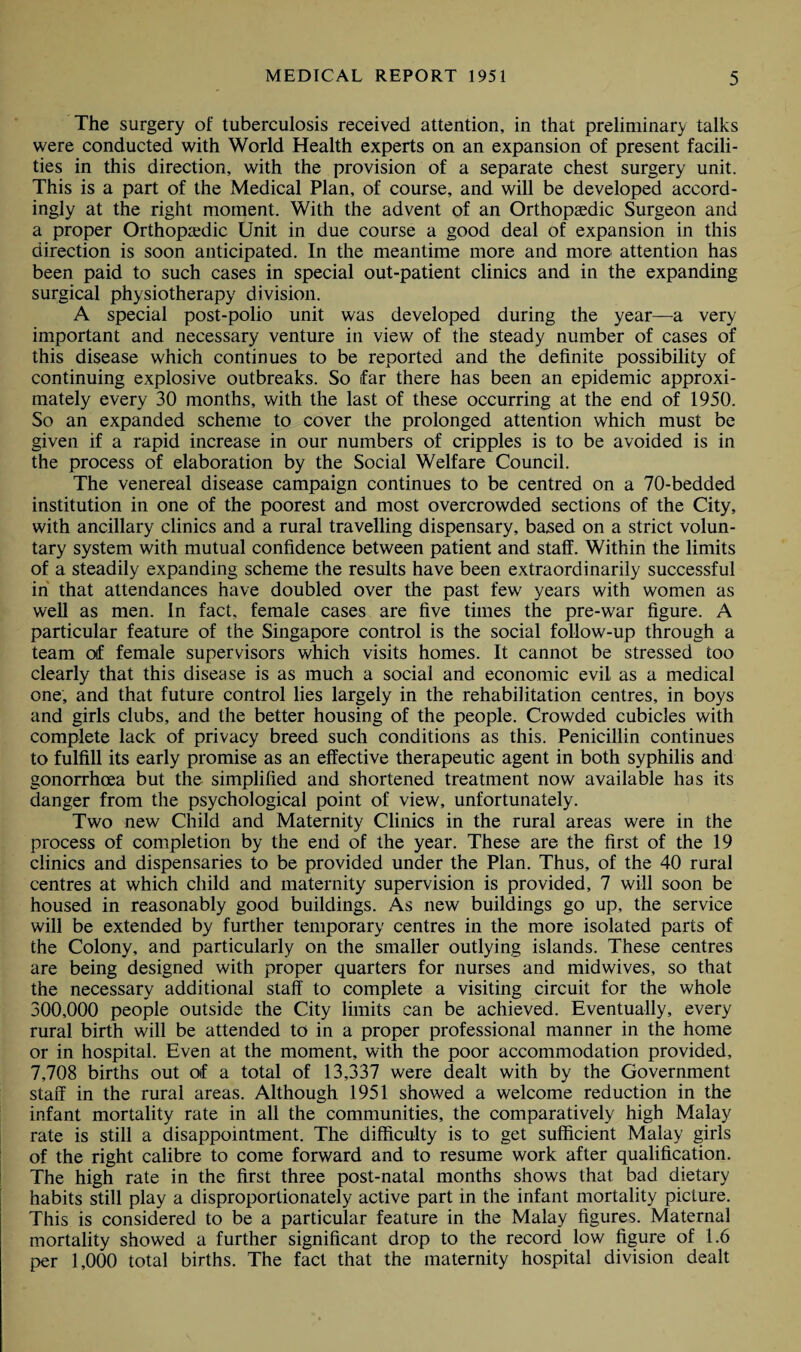 The surgery of tuberculosis received attention, in that preliminary talks were conducted with World Health experts on an expansion of present facili¬ ties in this direction, with the provision of a separate chest surgery unit. This is a part of the Medical Plan, of course, and will be developed accord¬ ingly at the right moment. With the advent of an Orthopaedic Surgeon and a proper Orthopaedic Unit in due course a good deal of expansion in this direction is soon anticipated. In the meantime more and more attention has been paid to such cases in special out-patient clinics and in the expanding surgical physiotherapy division. A special post-polio unit was developed during the year—a very important and necessary venture in view of the steady number of cases of this disease which continues to be reported and the definite possibility of continuing explosive outbreaks. So far there has been an epidemic approxi¬ mately every 30 months, with the last of these occurring at the end of 1950. So an expanded scheme to cover the prolonged attention which must be given if a rapid increase in our numbers of cripples is to be avoided is in the process of elaboration by the Social Welfare Council. The venereal disease campaign continues to be centred on a 70-bedded institution in one of the poorest and most overcrowded sections of the City, with ancillary clinics and a rural travelling dispensary, based on a strict volun¬ tary system with mutual confidence between patient and staff. Within the limits of a steadily expanding scheme the results have been extraordinarily successful in that attendances have doubled over the past few years with women as well as men. In fact, female cases are five times the pre-war figure. A particular feature of the Singapore control is the social follow-up through a team of female supervisors which visits homes. It cannot be stressed too clearly that this disease is as much a social and economic evil as a medical one, and that future control lies largely in the rehabilitation centres, in boys and girls clubs, and the better housing of the people. Crowded cubicles with complete lack of privacy breed such conditions as this. Penicillin continues to fulfill its early promise as an effective therapeutic agent in both syphilis and gonorrhoea but the simplified and shortened treatment now available has its danger from the psychological point of view, unfortunately. Two new Child and Maternity Clinics in the rural areas were in the process of completion by the end of the year. These are the first of the 19 clinics and dispensaries to be provided under the Plan. Thus, of the 40 rural centres at which child and maternity supervision is provided, 7 will soon be housed in reasonably good buildings. As new buildings go up, the service will be extended by further temporary centres in the more isolated parts of the Colony, and particularly on the smaller outlying islands. These centres are being designed with proper quarters for nurses and midwives, so that the necessary additional staff to complete a visiting circuit for the whole 300,000 people outside the City limits can be achieved. Eventually, every rural birth will be attended to in a proper professional manner in the home or in hospital. Even at the moment, with the poor accommodation provided, 7,708 births out of a total of 13,337 were dealt with by the Government staff in the rural areas. Although 1951 showed a welcome reduction in the infant mortality rate in all the communities, the comparatively high Malay rate is still a disappointment. The difficulty is to get sufficient Malay girls of the right calibre to come forward and to resume work after qualification. The high rate in the first three post-natal months shows that bad dietary habits still play a disproportionately active part in the infant mortality picture. This is considered to be a particular feature in the Malay figures. Maternal mortality showed a further significant drop to the record low figure of 1.6 per 1,000 total births. The fact that the maternity hospital division dealt