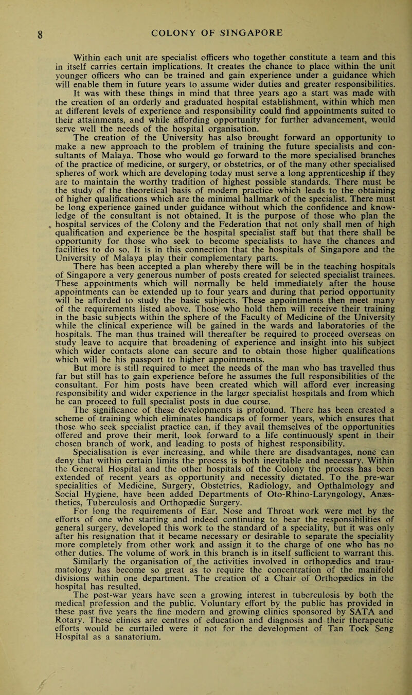 Within each unit are specialist officers who together constitute a team and this in itself carries certain implications. It creates the chance to place within the unit younger officers who can be trained and gain experience under a guidance which will enable them in future years to assume wider duties and greater responsibilities. It was with these things in mind that three years ago a start was made with the creation of an orderly and graduated hospital establishment, within which men at different levels of experience and responsibility could find appointments suited to their attainments, and while affording opportunity for further advancement, would serve well the needs of the hospital organisation. The creation of the University has also brought forward an opportunity to make a new approach to the problem of training the future specialists and con¬ sultants of Malaya. Those who would go forward to the more specialised branches of the practice of medicine, or surgery, or obstetrics, or of the many other specialised spheres of work which are developing today must serve a long apprenticeship if they are to maintain the worthy tradition of highest possible standards. There must be the study of the theoretical basis of modern practice which leads to the obtaining of higher qualifications which are the minimal hallmark of the specialist. There must be long experience gained under guidance without which the confidence and know¬ ledge of the consultant is not obtained. It is the purpose of those who plan the . hospital services of the Colony and the Federation that not only shall men of high qualification and experience be the hospital specialist staff but that there shall be opportunity for those who seek to become specialists to have the chances and facilities to do so. It is in this connection that the hospitals of Singapore and the University of Malaya play their complementary parts. There has been accepted a plan whereby there will be in the teaching hospitals of Singapore a very generous number of posts created for selected specialist trainees. These appointments which will normally be held immediately after the house appointments can be extended up to four years and during that period opportunity will be afforded to study the basic subjects. These appointments then meet many of the requirements listed above. Those who hold them will receive their training in the basic subjects within the sphere of the Faculty of Medicine of the University while the clinical experience will be gained in the wards and laboratories of the hospitals. The man thus trained will thereafter be required to proceed overseas on study leave to acquire that broadening of experience and insight into his subject which wider contacts alone can secure and to obtain those higher qualifications which will be his passport to higher appointments. But more is still required to meet the needs of the man who has travelled thus far but still has to gain experience before he assumes the full responsibilities of the consultant. For him posts have been created which will afford ever increasing responsibility and wider experience in the larger specialist hospitals and from which he can proceed to full specialist posts in due course. The significance of these developments is profound. There has been created a scheme of training which eliminates handicaps of former years, which ensures that those who seek specialist practice can, if they avail themselves of the opportunities offered and prove their merit, look forward to a life continuously spent in their chosen branch of work, and leading to posts of highest responsibility. Specialisation is ever increasing, and while there are disadvantages, none can deny that within certain limits the process is both inevitable and necessary. Within the General Hospital and the other hospitals of the Colony the process has been extended of recent years as opportunity and necessity dictated. To the pre-war specialities of Medicine, Surgery, Obstetrics, Radiology, and Opthalmology and Social Hygiene, have been added Departments of Oto-Rhino-Laryngology, Anaes¬ thetics, Tuberculosis and Orthopaedic Surgery. For long the requirements of Ear, Nose and Throat work were met by the efforts of one who starting and indeed continuing to bear the responsibilities of general surgery, developed this work to the standard of a speciality, but it was only after his resignation that it became necessary or desirable to separate the speciality more completely from other work and assign it to the charge of one who has no other duties. The volume of work in this branch is in itself sufficient to warrant this. Similarly the organisation of the activities involved in orthopaedics and trau¬ matology has become so great as to require the concentration of the manifold divisions within one department. The creation of a Chair of Orthopaedics in the hospital has resulted. The post-war years have seen a growing interest in tuberculosis by both the medical profession and the public. Voluntary effort by the public has provided in these past five years the fine modern and growing clinics sponsored by SATA and Rotary. These clinics are centres of education and diagnosis and their therapeutic efforts would be curtailed w'ere it not for the development of Tan Tock Seng Hospital as a sanatorium.