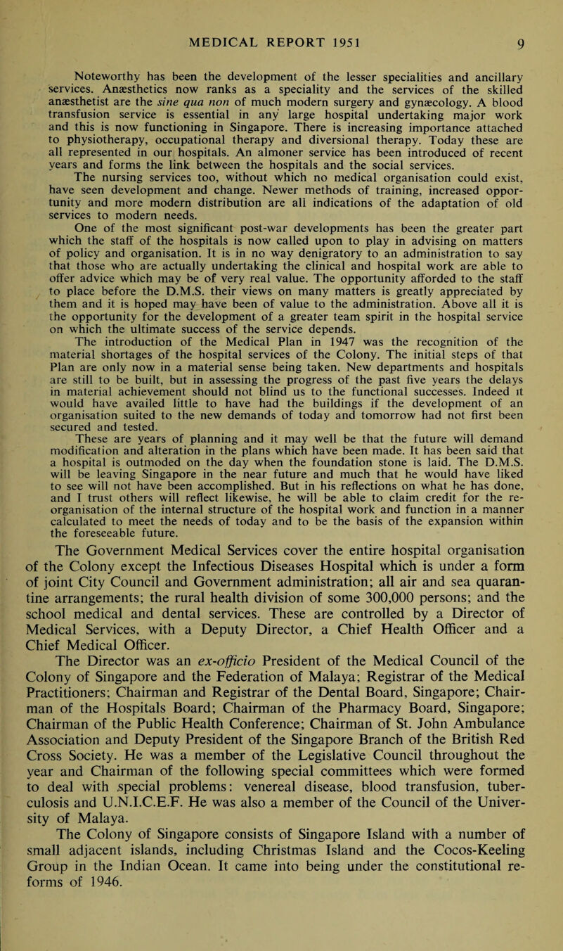 Noteworthy has been the development of the lesser specialities and ancillary services. Anaesthetics now ranks as a speciality and the services of the skilled anaesthetist are the sine qua non of much modern surgery and gynaecology. A blood transfusion service is essential in any large hospital undertaking major work and this is now functioning in Singapore. There is increasing importance attached to physiotherapy, occupational therapy and diversional therapy. Today these are all represented in our hospitals. An almoner service has been introduced of recent years and forms the link between the hospitals and the social services. The nursing services too, without which no medical organisation could exist, have seen development and change. Newer methods of training, increased oppor¬ tunity and more modern distribution are all indications of the adaptation of old services to modern needs. One of the most significant post-war developments has been the greater part which the staff of the hospitals is now called upon to play in advising on matters of policy and organisation. It is in no way denigratory to an administration to say that those who are actually undertaking the clinical and hospital work are able to offer advice which may be of very real value. The opportunity afforded to the staff to place before the D.M.S. their views on many matters is greatly appreciated by them and it is hoped may have been of value to the administration. Above all it is the opportunity for the development of a greater team spirit in the hospital service on which the ultimate success of the service depends. The introduction of the Medical Plan in 1947 was the recognition of the material shortages of the hospital services of the Colony. The initial steps of that Plan are only now in a material sense being taken. New departments and hospitals are still to be built, but in assessing the progress of the past five years the delays in material achievement should not blind us to the functional successes. Indeed it would have availed little to have had the buildings if the development of an organisation suited to the new demands of today and tomorrow had not first been secured and tested. These are years of planning and it may well be that the future will demand modification and alteration in the plans which have been made. It has been said that a hospital is outmoded on the day when the foundation stone is laid. The D.M.S. will be leaving Singapore in the near future and much that he would have liked to see will not have been accomplished. But in his reflections on what he has done, and I trust others will reflect likewise, he will be able to claim credit for the re¬ organisation of the internal structure of the hospital work and function in a manner calculated to meet the needs of today and to be the basis of the expansion within the foreseeable future. The Government Medical Services cover the entire hospital organisation of the Colony except the Infectious Diseases Hospital which is under a form of joint City Council and Government administration; all air and sea quaran¬ tine arrangements; the rural health division of some 300,000 persons; and the school medical and dental services. These are controlled by a Director of Medical Services, with a Deputy Director, a Chief Health Officer and a Chief Medical Officer. The Director was an ex-officio President of the Medical Council of the Colony of Singapore and the Federation of Malaya; Registrar of the Medical Practitioners; Chairman and Registrar of the Dental Board, Singapore; Chair¬ man of the Hospitals Board; Chairman of the Pharmacy Board, Singapore; Chairman of the Public Health Conference; Chairman of St. John Ambulance Association and Deputy President of the Singapore Branch of the British Red Cross Society. He was a member of the Legislative Council throughout the year and Chairman of the following special committees which were formed to deal with .special problems: venereal disease, blood transfusion, tuber¬ culosis and U.N.I.C.E.F. He was also a member of the Council of the Univer¬ sity of Malaya. The Colony of Singapore consists of Singapore Island with a number of small adjacent islands, including Christmas Island and the Cocos-Keeling Group in the Indian Ocean. It came into being under the constitutional re¬ forms of 1946.