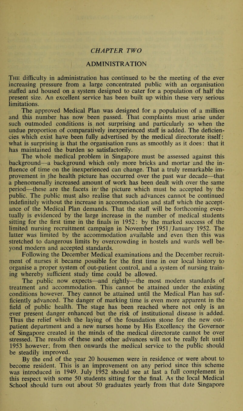 CHAPTER TWO ADMINISTRATION The difficulty in administration has continued to be the meeting of the ever increasing pressure from a large concentrated public with an organisation staffed and housed on a system designed to cater for a population of half the present size. An excellent service has been built up within these very serious limitations. The approved Medical Plan was designed for a population of a million and this number has now been passed. That complaints must arise under such outmoded conditions is not surprising and particularly so when the undue proportion of comparatively inexperienced staff is added. The deficien¬ cies which exist have been fully advertised by the medical directorate itself: what is surprising is that the organisation runs as smoothly as it does: that it has maintained the burden so satisfactorily. The whole medical problem in Singapore must be assessed against this background—a background which only more bricks and mortar and the in¬ fluence of time on the inexperienced can change. That a truly remarkable im¬ provement in the health picture has occurred over the past war decade—that a phenomenally increased amount of work has been dealt with over the same period—these are the facets in* the picture which must be accepted by the public. The public must also realise that such advances cannot be continued indefinitely without the increase in accommodation and staff which the accept¬ ance of the Medical Plan demands. That the staff will be forthcoming even¬ tually is evidenced by the large increase in the number of medical students sitting for the first time in the finals in 1952: by the marked success of the limited nursing recruitment campaign in November 1951/January 1952. The latter was limited by the accommodation available and even then this was stretched to dangerous limits by overcrowding in hostels and wards well be¬ yond modern and accepted standards. Following the December Medical examinations and the December recruit¬ ment of nurses it became possible for the first time in our local history to organise a proper system of out-patient control, and a system of nursing train¬ ing whereby sufficient study time could be allowed. The public now expects—and rightly—the most modern standards of treatment and accommodation. This cannot be attained under the existing conditions however. They cannot be attained until the Medical Plan has suf¬ ficiently advanced. The danger of marking time is even more apparent in the field of public health. The stage has been reached where not only is an ever present danger enhanced but the risk of institutional disease is added. Thus the relief which the laying of the foundation stone for the new out¬ patient department and a new nurses home by His Excellency the Governor of Singapore created in the minds of the medical directorate cannot be over stressed. The results of these and other advances will not be really felt until 1953 however; from then onwards the medical service to the public should be steadily improved. By the end of the year 20 housemen were in residence or were about to become resident. This is an improvement on any period since this scheme was introduced in 1949. July 1952 should see at last a full complement in this respect with some 50 students sitting for the final. As the local Medical School should turn out about 50 graduates yearly from that date Singapore