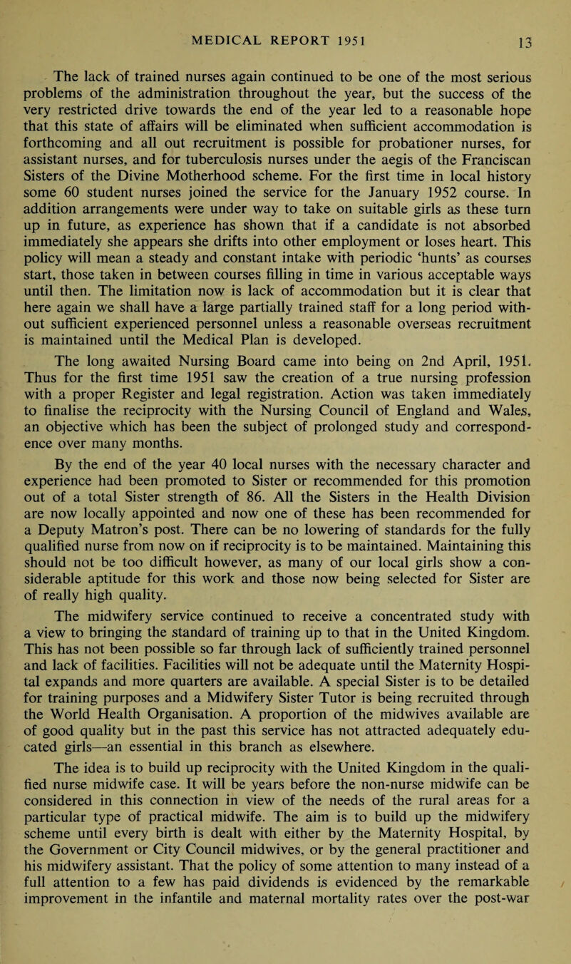 The lack of trained nurses again continued to be one of the most serious problems of the administration throughout the year, but the success of the very restricted drive towards the end of the year led to a reasonable hope that this state of affairs will be eliminated when sufficient accommodation is forthcoming and all out recruitment is possible for probationer nurses, for assistant nurses, and for tuberculosis nurses under the aegis of the Franciscan Sisters of the Divine Motherhood scheme. For the first time in local history some 60 student nurses joined the service for the January 1952 course. In addition arrangements were under way to take on suitable girls as these turn up in future, as experience has shown that if a candidate is not absorbed immediately she appears she drifts into other employment or loses heart. This policy will mean a steady and constant intake with periodic ‘hunts’ as courses start, those taken in between courses filling in time in various acceptable ways until then. The limitation now is lack of accommodation but it is clear that here again we shall have a large partially trained staff for a long period with¬ out sufficient experienced personnel unless a reasonable overseas recruitment is maintained until the Medical Plan is developed. The long awaited Nursing Board came into being on 2nd April, 1951. Thus for the first time 1951 saw the creation of a true nursing profession with a proper Register and legal registration. Action was taken immediately to finalise the reciprocity with the Nursing Council of England and Wales, an objective which has been the subject of prolonged study and correspond¬ ence over many months. By the end of the year 40 local nurses with the necessary character and experience had been promoted to Sister or recommended for this promotion out of a total Sister strength of 86. All the Sisters in the Health Division are now locally appointed and now one of these has been recommended for a Deputy Matron’s post. There can be no lowering of standards for the fully qualified nurse from now on if reciprocity is to be maintained. Maintaining this should not be too difficult however, as many of our local girls show a con¬ siderable aptitude for this work and those now being selected for Sister are of really high quality. The midwifery service continued to receive a concentrated study with a view to bringing the standard of training up to that in the United Kingdom. This has not been possible so far through lack of sufficiently trained personnel and lack of facilities. Facilities will not be adequate until the Maternity Hospi¬ tal expands and more quarters are available. A special Sister is to be detailed for training purposes and a Midwifery Sister Tutor is being recruited through the World Health Organisation. A proportion of the midwives available are of good quality but in the past this service has not attracted adequately edu¬ cated girls—an essential in this branch as elsewhere. The idea is to build up reciprocity with the United Kingdom in the quali¬ fied nurse midwife case. It will be years before the non-nurse midwife can be considered in this connection in view of the needs of the rural areas for a particular type of practical midwife. The aim is to build up the midwifery scheme until every birth is dealt with either by the Maternity Hospital, by the Government or City Council midwives, or by the general practitioner and his midwifery assistant. That the policy of some attention to many instead of a full attention to a few has paid dividends is evidenced by the remarkable improvement in the infantile and maternal mortality rates over the post-war