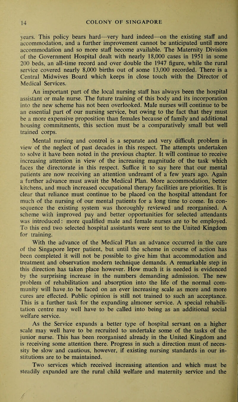 years. This policy bears hard—very hard indeed—on the existing staff and accommodation, and a further improvement cannot be anticipated until more accommodation and so more staff become available. The Maternity Division of the Government Hospital dealt with nearly 18,000 cases in 1951 in some 200 beds, an all-time record and over double the 1947 figure, while the rural service covered nearly 8,000 births out of some 13,000 recorded. There is a Central Midwives Board which keeps in close touch with the Director of Medical Services. An important part of the local nursing staff has always been the hospital assistant or male nurse. The future training of this body and its incorporation into the new scheme has not been overlooked. Male nurses will continue to be an essential part of our nursing service, but owing to the fact that they must be a more expensive proposition than females because of family and additional housing commitments, this section must be a comparatively small but well trained corps. Mental nursing and control is a separate and very difficult problem in view of the neglect of past decades in this respect. The attempts undertaken to solve it have been noted in the previous chapter. It will continue to receive increasing attention in view of the increasing magnitude of the task which faces the directorate in this respect. Suffice it to say here that our mental patients are now receiving an attention undreamt of a few years ago. Again a further advance must await the Medical Plan. More accommodation, better kitchens, and much increased occupational therapy facilities are priorities. It is clear that reliance must continue to be placed on the hospital attendant for much of the nursing of our mental patients for a long time to come. In con¬ sequence the existing system was thoroughly reviewed and reorganised. A scheme with improved pay and better opportunities for selected attendants was introduced: more qualified male and female nurses are to be employed. To this end two selected hospital assistants were sent to the United Kingdom for training. With the advance of the Medical Plan an advance occurred in the care of the Singapore leper patient, but until the scheme in course of action has been completed it will not be possible to give him that accommodation and treatment and observation modern technique demands. A remarkable step in this direction has taken place however. How much it is needed is evidenced by the surprising increase in the numbers demanding admission. The new problem of rehabilitation and absorption into the life of the normal com¬ munity will have to be faced on an ever increasing scale as more and more cures are effected. Public opinion is still not trained to such an acceptance. This is a further task for the expanding almoner service. A special rehabili¬ tation centre may well have to be called into being as an additional social welfare service. As the Service expands a better type of hospital servant on a higher scale may well have to be recruited to undertake some of the tasks of the junior nurse. This has been reorganised already in the United Kingdom and is receiving some attention there. Progress in such a direction must of neces¬ sity be slow and cautious, however, if existing nursing standards in our in¬ stitutions are to be maintained. Two services which received increasing attention and which must be steadily expanded are the rural child welfare and maternity service and the