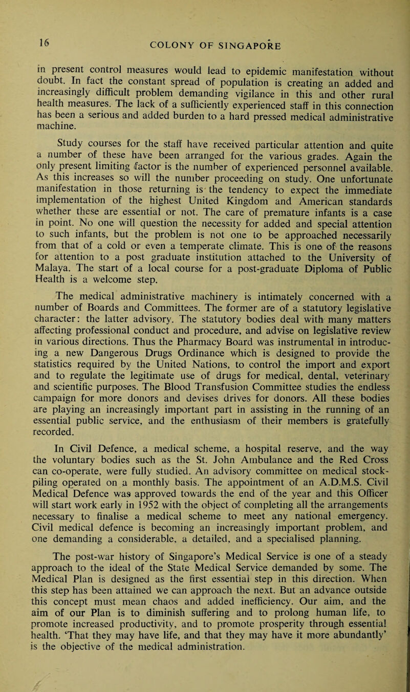 in present control measures would lead to epidemic manifestation without doubt. In fact the constant spread of population is creating an added and increasingly difficult problem demanding vigilance in this and other rural health measures. The lack of a sufficiently experienced staff in this connection has been a serious and added burden to a hard pressed medical administrative machine. Study courses for the staff have received particular attention and quite a number of these have been arranged for the various grades. Again the Only present limiting factor is the number of experienced personnel available. As this increases so will the number proceeding on study. One unfortunate manifestation in those returning is the tendency to expect the immediate implementation of the highest United Kingdom and American standards whether these are essential or not. The care of premature infants is a case in point. No one will question the necessity for added and special attention to such infants, but the problem is not one to be approached necessarily from that of a cold or even a temperate climate. This is one of the reasons for attention to a post graduate institution attached to the University of Malaya. The start of a local course for a post-graduate Diploma of Public Health is a welcome step. The medical administrative machinery is intimately concerned with a number of Boards and Committees. The former are of a statutory legislative character: the latter advisory. The statutory bodies deal with many matters affecting professional conduct and procedure, and advise on legislative review in various directions. Thus the Pharmacy Board was instrumental in introduc¬ ing a new Dangerous Drugs Ordinance which is designed to provide the statistics required by the United Nations, to control the import and export and to regulate the legitimate use of drugs for medical, dental, veterinary and scientific purposes. The Blood Transfusion Committee studies the endless campaign for more donors and devises drives for donors. All these bodies are playing an increasingly important part in assisting in the running of an essential public service, and the enthusiasm of their members is gratefully recorded. In Civil Defence, a medical scheme, a hospital reserve, and the way the voluntary bodies such as the St. John Ambulance and the Red Cross can co-operate, were fully studied. An advisory committee on medical stock¬ piling operated on a monthly basis. The appointment of an A.D.M.S. Civil Medical Defence was approved towards the end of the year and this Officer will start work early in 1952 with the object oif completing all the arrangements necessary to finalise a medical scheme to meet any national emergency. Civil medical defence is becoming an increasingly important problem, and one demanding a considerable, a detailed, and a specialised planning. The post-war history of Singapore’s Medical Service is one of a steady approach to the ideal of the State Medical Service demanded by some. The Medical Plan is designed as the first essential step in this direction. When this step has been attained we can approach the next. But an advance outside this concept must mean chaos and added inefficiency. Our aim, and the aim of our Plan is to diminish suffering and to prolong human life, to promote increased productivity, and to promote prosperity through essential health. ‘That they may have life, and that they may have it more abundantly’ is the objective of the medical administration.