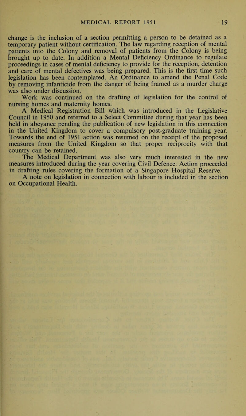 change is the inclusion of a section permitting a person to be detained as a temporary patient without certification. The law regarding reception of mental patients into the Colony and removal of patients from the Colony is being brought up to date. In addition a Mental Deficiency Ordinance to regulate proceedings in cases of mental deficiency to provide for the reception, detention and care of mental defectives was being prepared. This is the first time such legislation has been contemplated. An Ordinance to amend the Penal Code by removing infanticide from the danger of being framed as a murder charge was also under discussion. Work was continued on the drafting of legislation for the control of nursing homes and maternity homes. A Medical Registration Bill which was introduced in the Legislative Council in 1950 and referred to a Select Committee during that year has been held in abeyance pending the publication of new legislation in this connection in the United Kingdom to cover a compulsory post-graduate training year. Towards the end of 1951 action was resumed on the receipt of the proposed measures from the United Kingdom so that proper reciprocity with that country can be retained. The Medical Department was also very much interested in the new measures introduced during the year covering Civil Defence. Action proceeded in drafting rules covering the formation of a Singapore Hospital Reserve. A note on legislation in connection with labour is included in the section on Occupational Health.
