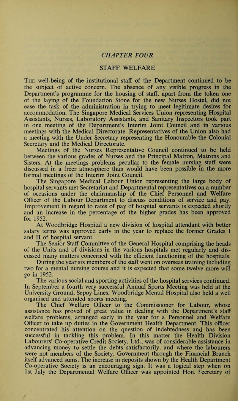 STAFF WELFARE The well-being of the institutional staff of the Department continued to be the subject of active concern. The absence of any visible progress in the Department’s programme for the housing of staff, apart from the token one of the laying of the Foundation Stone for the new Nurses Hostel, did not ease the task of the administration in trying to meet legitimate desires for accommodation. The Singapore Medical Services Union representing Hospital Assistants, Nurses, Laboratory Assistants, and Sanitary Inspectors took part in one meeting of the Department’s Interim Joint Council and in various meetings with the Medical Directorate. Representatives of the Union also had a meeting with the Under Secretary representing the Honourable the Colonial Secretary and the Medical Directorate. Meetings of the Nurses Representative Council continued to be held between the various grades of Nurses and the Principal Matron, Matrons and Sisters. At the meetings problems peculiar to the female nursing staff were discussed in a freer atmosphere than would have been possible in the more formal meetings of the Interim Joint Council. The Singapore Medical Labour Union representing the large body of hospital servants met Secretariat and Departmental representatives on a number of occasions under the chairmanship of the Chief Personnel and Welfare Officer of the Labour Department to discuss conditions of service and pay. Improvement in regard to rates of pay of hospital servants is expected shortly and an increase in the percentage of the higher grades has been approved for 1952. At Woodbridge Hospital a new division of hospital attendant with better salary terms was approved early in the year to replace the former Grades I and II of hospital servant. The Senior Staff Committee of the General Hospital comprising the heads of the Units and of divisions in the various hospitals met regularly and dis¬ cussed many matters concerned with the efficient functioning of the hospitals. During the year six members of the staff went on overseas training including two for a mental nursing course and it is expected that some twelve more will go in 1952. The various social and sporting activities of the hospital services continued. In September a fourth very successful Annual Sports Meeting was held at the University Ground, Sepoy Lines. Woodbridge Mental Hospital also held a well organised and attended sports meeting. The Chief Welfare Officer to the Commissioner for Labour, whose assistance has proved of great value in dealing with the Department’s staff welfare problems, arranged early in the year for a Personnel and Welfare Officer to take up duties in the Government Health Department. This officer concentrated his attention on the question of indebtedness and has been successful in tackling this problem. In this matter the Health Division Labourers’ Co-operative Credit Society, Ltd., was of considerable assistance in advancing money to settle the debts satisfactorily, and where the labourers were not members of the Society, Government through the Financial Branch itself advanced sums. The increase in deposits shown by the Health Department Co-operative Society is an encouraging sign. It was a logical step when on 1st July the Departmental Welfare Officer was appointed Hon. Secretary of