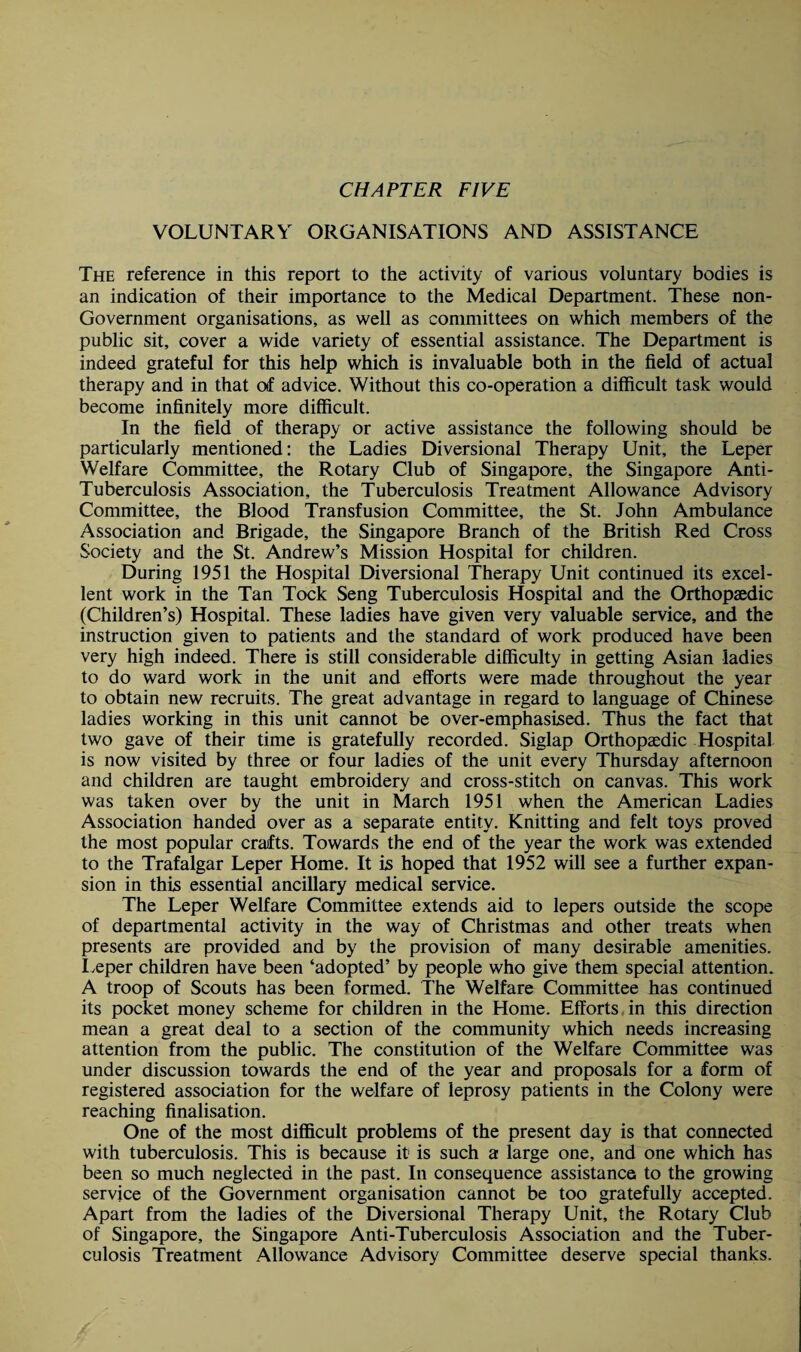 VOLUNTARY ORGANISATIONS AND ASSISTANCE The reference in this report to the activity of various voluntary bodies is an indication of their importance to the Medical Department. These non- Government organisations, as well as committees on which members of the public sit, cover a wide variety of essential assistance. The Department is indeed grateful for this help which is invaluable both in the field of actual therapy and in that otf advice. Without this co-operation a difficult task would become infinitely more difficult. In the field of therapy or active assistance the following should be particularly mentioned: the Ladies Diversional Therapy Unit, the Leper Welfare Committee, the Rotary Club of Singapore, the Singapore Anti- Tuberculosis Association, the Tuberculosis Treatment Allowance Advisory Committee, the Blood Transfusion Committee, the St. John Ambulance Association and Brigade, the Singapore Branch of the British Red Cross Society and the St. Andrew’s Mission Hospital for children. During 1951 the Hospital Diversional Therapy Unit continued its excel¬ lent work in the Tan Tock Seng Tuberculosis Hospital and the Orthopaedic (Children’s) Hospital. These ladies have given very valuable service, and the instruction given to patients and the standard of work produced have been very high indeed. There is still considerable difficulty in getting Asian ladies to do ward work in the unit and efforts were made throughout the year to obtain new recruits. The great advantage in regard to language of Chinese ladies working in this unit cannot be over-emphasised. Thus the fact that two gave of their time is gratefully recorded. Siglap Orthopaedic Hospital is now visited by three or four ladies of the unit every Thursday afternoon and children are taught embroidery and cross-stitch on canvas. This work was taken over by the unit in March 1951 when the American Ladies Association handed over as a separate entity. Knitting and felt toys proved the most popular crafts. Towards the end of the year the work was extended to the Trafalgar Leper Home. It is hoped that 1952 will see a further expan¬ sion in this essential ancillary medical service. The Leper Welfare Committee extends aid to lepers outside the scope of departmental activity in the way of Christmas and other treats when presents are provided and by the provision of many desirable amenities. Leper children have been ‘adopted’ by people who give them special attention. A troop of Scouts has been formed. The Welfare Committee has continued its pocket money scheme for children in the Home. Efforts in this direction mean a great deal to a section of the community which needs increasing attention from the public. The constitution of the Welfare Committee was under discussion towards the end of the year and proposals for a form of registered association for the welfare of leprosy patients in the Colony were reaching finalisation. One of the most difficult problems of the present day is that connected with tuberculosis. This is because it is such a large one, and one which has been so much neglected in the past. In consequence assistance to the growing service of the Government organisation cannot be too gratefully accepted. Apart from the ladies of the Diversional Therapy Unit, the Rotary Club of Singapore, the Singapore Anti-Tuberculosis Association and the Tuber¬ culosis Treatment Allowance Advisory Committee deserve special thanks.