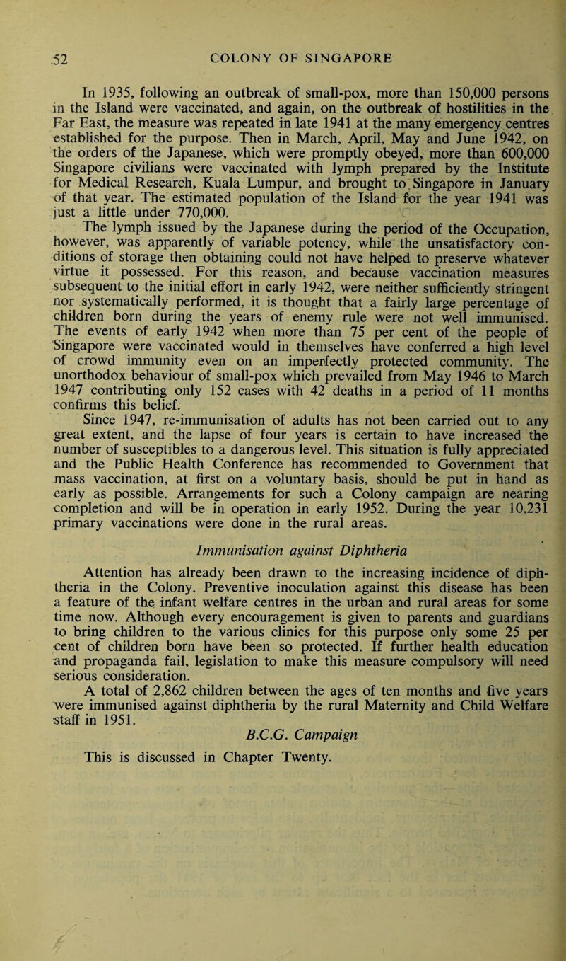 In 1935, following an outbreak of small-pox, more than 150,000 persons in the Island were vaccinated, and again, on the outbreak of hostilities in the Far East, the measure was repeated in late 1941 at the many emergency centres established for the purpose. Then in March, April, May and June 1942, on the orders of the Japanese, which were promptly obeyed, more than 600,000 Singapore civilians were vaccinated with lymph prepared by the Institute for Medical Research, Kuala Lumpur, and brought to. Singapore in January of that year. The estimated population of the Island for the year 1941 was just a little under 770,000. The lymph issued by the Japanese during the period of the Occupation, however, was apparently of variable potency, while the unsatisfactory con¬ ditions of storage then obtaining could not have helped to preserve whatever virtue it possessed. For this reason, and because vaccination measures subsequent to the initial effort in early 1942, were neither sufficiently stringent nor systematically performed, it is thought that a fairly large percentage of children born during the years of enemy rule were not well immunised The events of early 1942 when more than 75 per cent of the people of Singapore were vaccinated would in themselves have conferred a high level of crowd immunity even on an imperfectly protected community. The unorthodox behaviour of smali-pox which prevailed from May 1946 to March 1947 contributing only 152 cases with 42 deaths in a period of 11 months confirms this belief. Since 1947, re-immunisation of adults has not been carried out to any great extent, and the lapse of four years is certain to have increased the number of susceptibles to a dangerous level. This situation is fully appreciated and the Public Health Conference has recommended to Government that mass vaccination, at first on a voluntary basis, should be put in hand as early as possible. Arrangements for such a Colony campaign are nearing completion and will be in operation in early 1952. During the year 10,231 primary vaccinations were done in the rural areas. Immunisation against Diphtheria Attention has already been drawn to the increasing incidence of diph¬ theria in the Colony. Preventive inoculation against this disease has been a feature of the infant welfare centres in the urban and rural areas for some time now. Although every encouragement is given to parents and guardians to bring children to the various clinics for this purpose only some 25 per cent of children born have been so protected. If further health education and propaganda fail, legislation to make this measure compulsory will need serious consideration. A total of 2,862 children between the ages of ten months and five years were immunised against diphtheria by the rural Maternity and Child Welfare staff in 1951. B.C.G. Campaign This is discussed in Chapter Twenty.