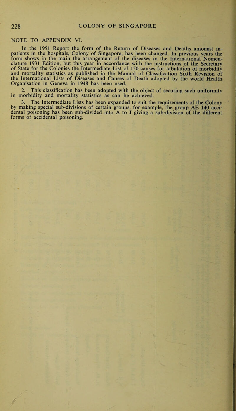 NOTE TO APPENDIX VI. In the 1951 Report the form of the Return of Diseases and Deaths amongst in¬ patients in the hospitals, Colony of Singapore, has been changed. In previous years the form shows in the main the arrangement of the diseases in the International Nomen¬ clature 1931 Edition, but this year in accordance with the instructions of the Secretary of State for the Colonies the Intermediate List of 150 causes for tabulation of morbidity and mortality statistics as published in the Manual of Classification Sixth Revision of the International Lists of Diseases and Causes of Death adopted by the world Health Organisation in Geneva in 1948 has been used. 2. This classification has been adopted with the object of securing such uniformity in morbidity and mortality statistics as can be achieved. 3. The Intermediate Lists has been expanded to suit the requirements of the Colony by making special sub-divisions of certain groups, for example, the group AE 140 acci¬ dental poisoning has been sub-divided into A to J giving a sub-division of the different forms of accidental poisoning.